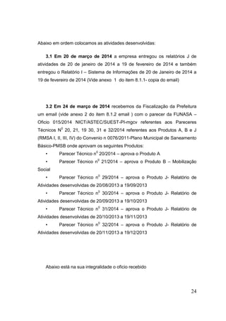 24 
Abaixo em ordem colocamos as atividades desenvolvidas: 
3.1 Em 20 de março de 2014 a empresa entregou os relatórios J de atividades de 20 de janeiro de 2014 a 19 de fevereiro de 2014 e também entregou o Relatório I – Sistema de Informações de 20 de Janeiro de 2014 a 19 de fevereiro de 2014 (Vide anexo 1 do item 8.1.1- copia do email) 
3.2 Em 24 de março de 2014 recebemos da Fiscalização da Prefeitura um email (vide anexo 2 do item 8.1.2 email ) com o parecer da FUNASA – Oficio 015/2014 NICT/ASTEC/SUEST-PI-mgcv referentes aos Pareceres Técnicos N0 20, 21, 19 30, 31 e 32/2014 referentes aos Produtos A, B e J (RMSA I, II, III, IV) do Convenio n 0076/2011-Plano Municipal de Saneamento Básico-PMSB onde aprovam os seguintes Produtos: 
• Parecer Técnico n0 20/2014 – aprova o Produto A 
• Parecer Técnico n0 21/2014 – aprova o Produto B – Mobilização Social 
• Parecer Técnico n0 29/2014 – aprova o Produto J- Relatório de Atividades desenvolvidas de 20/08/2013 a 19/09/2013 
• Parecer Técnico n0 30/2014 – aprova o Produto J- Relatório de Atividades desenvolvidas de 20/09/2013 a 19/10/2013 
• Parecer Técnico n0 31/2014 – aprova o Produto J- Relatório de Atividades desenvolvidas de 20/10/2013 a 19/11/2013 
• Parecer Técnico n0 32/2014 – aprova o Produto J- Relatório de Atividades desenvolvidas de 20/11/2013 a 19/12/2013 
Abaixo está na sua integralidade o oficio recebido  