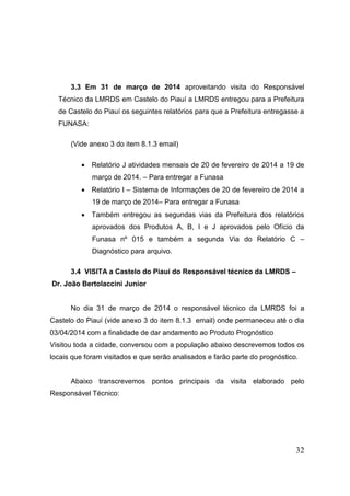 32 
3.3 Em 31 de março de 2014 aproveitando visita do Responsável Técnico da LMRDS em Castelo do Piauí a LMRDS entregou para a Prefeitura de Castelo do Piauí os seguintes relatórios para que a Prefeitura entregasse a FUNASA: 
(Vide anexo 3 do item 8.1.3 email) 
 Relatório J atividades mensais de 20 de fevereiro de 2014 a 19 de março de 2014. – Para entregar a Funasa 
 Relatório I – Sistema de Informações de 20 de fevereiro de 2014 a 19 de março de 2014– Para entregar a Funasa 
 Também entregou as segundas vias da Prefeitura dos relatórios aprovados dos Produtos A, B, I e J aprovados pelo Ofício da Funasa nº 015 e também a segunda Via do Relatório C – Diagnóstico para arquivo. 
3.4 VISITA a Castelo do Piauí do Responsável técnico da LMRDS – 
Dr. João Bertolaccini Junior 
No dia 31 de março de 2014 o responsável técnico da LMRDS foi a Castelo do Piauí (vide anexo 3 do item 8.1.3 email) onde permaneceu até o dia 03/04/2014 com a finalidade de dar andamento ao Produto Prognóstico 
Visitou toda a cidade, conversou com a população abaixo descrevemos todos os locais que foram visitados e que serão analisados e farão parte do prognóstico. 
Abaixo transcrevemos pontos principais da visita elaborado pelo Responsável Técnico: 
 
