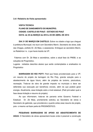 33 
3.4.1 Relatório de Visita apresentado: 
VISITA TECNICA 
PLANO DE SANEAMENTO DO MUNICÍPIO. 
CIDADE: CASTELO DO PIAUÍ – ESTADO DO PIAUÍ 
DATA: de 30 de MARÇO de 2014 a 03 DE ABRIL DE 2014 
DIA 31 DE MARÇO EM CASTELO. Estive na cidade e logo que cheguei à prefeitura Municipal, me reuni com Secretário Manin, Secretario de obras João das Chagas, prefeito Dr. Zé Maia, e assessores. Entreguei ao secretário Manin, os Relatórios I e J que havia trazido da VP. 
Falamos com Dr. Zé Maia e secretários, sobre a atual fase do PMSB, e as soluções de Prognóstico. 
Lugares visitados descritos abaixo que serão contemplados e analisados no Prognóstico 
BARRAGEM DO RIO POTY: Pedi que fosse providenciado para a VP, um resumo do projeto da barragem do Rio Poty, grande solução para o abastecimento de água futuro, além de projetos de turismo, piscicultura, recreação. Trata-se de obra de grande impacto no município e deve ser defendida sua execução por benefícios visíveis, além do que poderá gerar energia. Atualmente, essa licitação está a nível estadual. (Pedi prá saber qual a fase dessa licitação e resumo do projeto). 
Ao que informaram, trata-se de parceria entre Governo Federal e Estadual. Dr. Zé Maia, prontamente solicitou ao Secretário de obras e Secretario de gabinete, que providencie o quanto antes esse resumo de projeto, pois o mesmo vai fazer parte do PROGNÓSTICO. 
PEQUENAS BARRAGENS DE APOIO AO ABASTECIMENTO DE AGUA: O Secretário de obras apresentará locais onde é possível a construção  