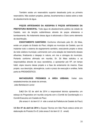 35 
Também existe um reservatório superior desativado junto ao primeiro reservatório. Não existem projetos, plantas, levantamentos e dados sobre a rede de abastecimento de água. 
POÇOS ARTESIANOS DA AGESPISA E POÇOS ARTESIANOS DA PREFEITURA MUNICIPAL: Toda água de abastecimento público da cidade de Castelo, vem de lençóis subterrâneos através de poços artesianos e bombeamento. No tratamento dessa água é adicionado o Cloro como elemento de desinfecção. 
ESGOTAMENTO SANITÁRIO: Conforme informado pelo Dr. Zé Maia, existe um projeto do Estado do Piauí, dirigido ao município de Castelo, que irá implantar todo o sistema de esgotamento sanitário, executando projeto e obras da rede coletora municipal, culminando com uma estação de tratamento desses efluentes, finalizando o despejo in natura, em rios e córregos do município. Portanto conforme afirmado em reunião, Dr. Zé Maia solicitou e se responsabiliza através de seus secretários, a apresentar prá VP, em tempo hábil, cópia resumo desse projeto e a fase de andamento do mesmo. Esse projeto, sua descrição, abrangência, custo e prazo de execução e análise, farão parte do PROGNÓSTICO. 
MATADOUROS PRÓXIMOS A ÁREA URBANA: Visitei dois estabelecimentos de abate de animais. 
João Bertolaccini Junior 
3.4.2 Em 02 de abril de 2014 o responsável técnico apresentou um esboço do Prognóstico em reunião conjunta com o Comitê de Coordenação e o Comitê Executivo em Castelo do Piauí. 
(No anexo 4 do item 8.1.4 vide o email da Prefeitura de Castelo do Piauí) 
3.5 Em 07 de abril de 2014 a Equipe Técnica em São Paulo estava ainda em elaboração do Produto D e E (vide anexo 5 do item 8.1.5 email) 
 