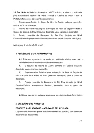 36 
3.6 Em 14 de abril de 2014 a equipe LMRDS solicitou e reiterou o solicitado pelo Responsável técnico em Visita Técnica a Castelo do Piauí – que a Prefeitura fornecesse os seguintes documentos: 
1. O resumo do Projeto do Aterro Sanitário de Castelo incluindo descrição, valor e prazo de execução. 
2. Projeto de nível Estadual para elaboração da Rede de Esgoto de toda a Cidade de Castelo do Piauí (Resumo, descrição, valor e prazo de descrição). 
3. Projeto resumido da Barragem do Rio Poty (projeto de Nível Estadual/Federal apresentando Resumo, descrição, valor e prazo de descrição). 
(vide anexo 6 do item 8.1.6 email) 
4. PENDÊNCIAS E ENCAMINHAMENTOS 4.1 Estamos aguardando o envio do solicitado abaixo mais até o fechamento desse relatório não obtivemos resposta. 
1. O resumo do Projeto do Aterro Sanitário de Castelo incluindo descrição, valor e prazo de execução. 
2. Projeto de nível Estadual para elaboração da Rede de Esgoto de toda a Cidade de Castelo do Piauí (Resumo, descrição, valor e prazo de descrição). 
3. Projeto resumido da Barragem do Rio Poty (projeto de Nível Estadual/Federal apresentando Resumo, descrição, valor e prazo de descrição). 
4.2 O que está sendo realizado atualmente e a elaboração do Prognóstico. . 
5. EXECUÇÃO DOS PRODUTOS 
PRODUTO A – ELABORADO e APROVADO PELA FUNASA 
Copia do ato publico do poder executivo (decreto ou portaria) com definição dos membros dos comitês. 
 