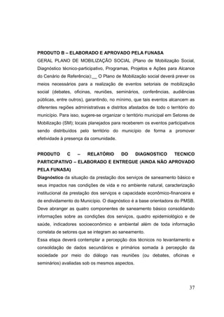37 
PRODUTO B – ELABORADO E APROVADO PELA FUNASA 
GERAL PLANO DE MOBILIZAÇÃO SOCIAL (Plano de Mobilização Social, Diagnóstico técnico-participativo, Programas, Projetos e Ações para Alcance do Cenário de Referência):__ O Plano de Mobilização social deverá prever os meios necessários para a realização de eventos setoriais de mobilização social (debates, oficinas, reuniões, seminários, conferências, audiências públicas, entre outros), garantindo, no mínimo, que tais eventos alcancem as diferentes regiões administrativas e distritos afastados de todo o território do município. Para isso, sugere-se organizar o território municipal em Setores de Mobilização (SM); locais planejados para receberem os eventos participativos sendo distribuídos pelo território do município de forma a promover efetividade à presença da comunidade. 
PRODUTO C – RELATÓRIO DO DIAGNOSTICO TECNICO PARTICIPATIVO – ELABORADO E ENTREGUE (AINDA NÃO APROVADO PELA FUNASA) 
Diagnóstico da situação da prestação dos serviços de saneamento básico e seus impactos nas condições de vida e no ambiente natural, caracterização institucional da prestação dos serviços e capacidade econômico-financeira e de endividamento do Município. O diagnóstico é a base orientadora do PMSB. Deve abranger as quatro componentes de saneamento básico consolidando informações sobre as condições dos serviços, quadro epidemiológico e de saúde, indicadores socioeconômico e ambiental além de toda informação correlata de setores que se integram ao saneamento. 
Essa etapa deverá contemplar a percepção dos técnicos no levantamento e consolidação de dados secundários e primários somada à percepção da sociedade por meio do diálogo nas reuniões (ou debates, oficinas e seminários) avaliadas sob os mesmos aspectos. 
 