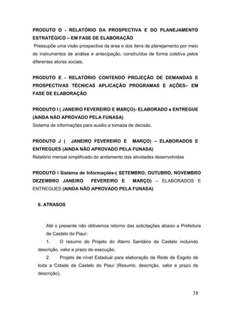38 
PRODUTO D - RELATÓRIO DA PROSPECTIVA E DO PLANEJAMENTO ESTRATÉGICO – EM FASE DE ELABORAÇÃO 
Pressupõe uma visão prospectiva da área e dos itens de planejamento por meio de instrumentos de análise e antecipação, construídos de forma coletiva pelos diferentes atores sociais. 
PRODUTO E - RELATÓRIO CONTENDO PROJEÇÃO DE DEMANDAS E PROSPECTIVAS TÉCNICAS APLICAÇÃO PROGRAMAS E AÇÕES– EM FASE DE ELABORAÇÃO 
PRODUTO I ( JANEIRO FEVEREIRO E MARÇO)- ELABORADO e ENTREGUE (AINDA NÃO APROVADO PELA FUNASA) 
Sistema de informações para auxilio a tomada de decisão. 
PRODUTO J ( JANEIRO FEVEREIRO E MARÇO) – ELABORADOS E ENTREGUES (AINDA NÃO APROVADO PELA FUNASA) 
Relatório mensal simplificado do andamento das atividades desenvolvidas 
PRODUTO I Sistema de Informações-( SETEMBRO, OUTUBRO, NOVEMBRO DEZEMBRO JANEIRO FEVEREIRO E MARÇO) – ELABORADOS E ENTREGUES (AINDA NÃO APROVADO PELA FUNASA) 
6. ATRASOS 
Até o presente não obtivemos retorno das solicitações abaixo a Prefeitura de Castelo do Piauí: 
1. O resumo do Projeto do Aterro Sanitário de Castelo incluindo descrição, valor e prazo de execução. 
2. Projeto de nível Estadual para elaboração da Rede de Esgoto de toda a Cidade de Castelo do Piauí (Resumo, descrição, valor e prazo de descrição).  