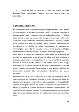 39 
3. Projeto resumido da Barragem do Rio Poty (projeto de Nível Estadual/Federal apresentando Resumo, descrição, valor e prazo de descrição). 
7. CONSIDERAÇÕES FINAIS 
No contexto brasileiro, as cidades cresceram vertiginosamente sem o devido acompanhamento de infraestrutura básica, gerando ambientes insalubres e exclusão social, o que é o caso do município de Castelo do Piauí - PI. Diante deste cenário, o setor de saneamento emerge como um dos pontos mais vulneráveis da crise ambiental, interferindo diretamente no espaço da cidade e na dinâmica dos territórios urbanos. Neste processo, salientam-se as contradições e os conflitos de ações, competências de planejamento, normatização e execução dos serviços de saneamento, quanto à definição das responsabilidades dos estados e municípios no processo da gestão. Uma política municipal de saneamento básico deve ser embasada no conceito de saneamento ambiental que se refere aos seus princípios e diretrizes; suas interfaces com as políticas de saúde, meio ambiente, recursos hídricos e desenvolvimento urbano e rural, dentre outras e seu arranjo institucional, as formas de alocação de recursos e de participação e controle social. Portanto, os princípios fundamentais de uma política municipal de saneamento ambiental são: universalidade, integralidade das ações, equidade. Em nível municipal, o plano institucional da política de saneamento básico deve contemplar as populações urbanas e rurais, promovendo ações de abastecimento de água em quantidade e dentro dos padrões de potabilidade vigentes; o manejo sustentável dos esgotos sanitários e dos resíduos sólidos, exceto o industrial; o controle ambiental de vetores e monitoramento de reservatórios que possam reproduzir os transmissores de doenças; as demais ações devem ser tratadas no âmbito das políticas específicas das respectivas áreas.  
