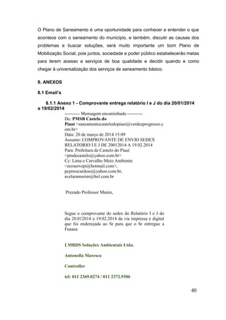 40 
O Plano de Saneamento é uma oportunidade para conhecer e entender o que acontece com o saneamento do município, e também, discutir as causas dos problemas e buscar soluções, será muito importante um bom Plano de Mobilização Social, pois juntos, sociedade e poder público estabelecerão metas para terem acesso a serviços de boa qualidade e decidir quando e como chegar à universalização dos serviços de saneamento básico. 
8. ANEXOS 
8.1 Email’s 
8.1.1 Anexo 1 - Comprovante entrega relatório I e J do dia 20/01/2014 a 19/02/2014 
---------- Mensagem encaminhada ---------- De: PMSB Castelo do Piauí <saneamentocastelodopiaui@verdeeprogresso.com.br> Data: 20 de março de 2014 15:09 Assunto: COMPROVANTE DE ENVIO SEDEX RELATORIO I E J DE 20012014 A 19.02.2014 Para: Prefeitura de Castelo do Piauí <pmdecastelo@yahoo.com.br> Cc: Lima e Carvalho Meio Ambiente <ecoservepi@hotmail.com>, pcpirescardoso@yahoo.com.br, avelaramorim@bol.com.br 
Prezado Professor Manin, 
Segue o comprovante do sedex do Relatório I e J do dia 20.012014 a 19.02.2014 da via impressa e digital que foi endereçada ao Sr para que o Sr entregue a Funasa 
LMRDS Soluções Ambientais Ltda. 
Antonella Maresca 
Controller 
tel: 011 2369.0274 / 011 2372.9306  