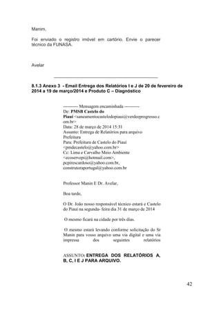 42 
Manim, Foi enviado o registro imóvel em cartório. Envie o parecer técnico da FUNASA. Avelar __________________________________________ 
8.1.3 Anexo 3 - Email Entrega dos Relatórios I e J de 20 de fevereiro de 2014 a 19 de março/2014 e Produto C – Diagnóstico 
---------- Mensagem encaminhada ---------- De: PMSB Castelo do Piauí <saneamentocastelodopiaui@verdeeprogresso.com.br> Data: 28 de março de 2014 15:31 Assunto: Entrega de Relatórios para arquivo Prefeitura Para: Prefeitura de Castelo do Piauí <pmdecastelo@yahoo.com.br> Cc: Lima e Carvalho Meio Ambiente <ecoservepi@hotmail.com>, pcpirescardoso@yahoo.com.br, construtoraportugal@yahoo.com.br 
Professor Manin E Dr. Avelar, 
Boa tarde, 
O Dr. João nosso responsável técnico estará e Castelo do Piauí na segunda- feira dia 31 de março de 2014 
O mesmo ficará na cidade por três dias. 
O mesmo estará levando conforme solicitação do Sr Manin para vosso arquivo uma via digital e uma via impressa dos seguintes relatórios 
ASSUNTO: ENTREGA DOS RELATÓRIOS A, B, C, I E J PARA ARQUIVO.  