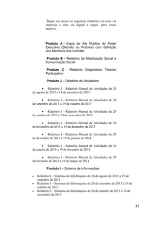 43 
Segue em anexo os seguintes relatórios em uma via impressa e uma via digital a seguir para vosso arquivo: 
Produto A – Copia do Ato Publico do Poder Executivo (Decreto ou Portaria) com definição dos Membros dos Comitês. 
Produto B – Relatório de Mobilização Social e Comunicação Social 
Produto C – Relatório Diagnóstico Técnico Participativo 
Produto J – Relatório de Atividades: 
 Relatório J - Relatório Mensal de Atividades de 20 de agosto de 2013 a 19 de setembro de 2013 
 Relatório J - Relatório Mensal de Atividades de 20 de setembro de 2013 a 19 de outubro de 2013 
 Relatório J - Relatório Mensal de Atividades de 20 de outubro de 2013 a 19 de novembro de 2013 
 Relatório J - Relatório Mensal de Atividades de 20 de novembro de 2013 a 19 de dezembro de 2013 
 Relatório J - Relatório Mensal de Atividades de 20 de dezembro de 2013 a 19 de janeiro de 2014 
 Relatório J - Relatório Mensal de Atividades de 20 de janeiro de 2014 a 19 de fevereiro de 2014 
 Relatório J - Relatório Mensal de Atividades de 20 de fevereiro de 2014 a 19 de março de 2014 
Produto I – Sistema de Informações: 
 Relatório I – Sistemas de Informações de 20 de agosto de 2013 a 19 de setembro de 2013 
 Relatório I – Sistemas de Informações de 20 de setembro de 2013 a 19 de outubro de 2013 
 Relatório I – Sistemas de Informações de 20 de outubro de 2013 a 19 de novembro de 2013  