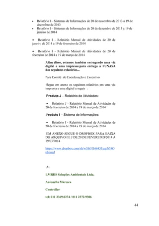 44 
 Relatório I – Sistemas de Informações de 20 de novembro de 2013 a 19 de dezembro de 2013 
 Relatório I – Sistemas de Informações de 20 de dezembro de 2013 a 19 de janeiro de 2014 
 Relatório I - Relatório Mensal de Atividades de 20 de janeiro de 2014 a 19 de fevereiro de 2014 
 Relatório I - Relatório Mensal de Atividades de 20 de fevereiro de 2014 a 19 de março de 2014 
Além disso, estamos também entregando uma via digital e uma impressa para entrega a FUNASA dos seguintes relatórios... 
Para Comitê de Coordenação e Executivo 
Segue em anexo os seguintes relatórios em uma via impressa e uma digital a seguir : 
Produto J – Relatório de Atividades: 
 Relatório J - Relatório Mensal de Atividades de 20 de fevereiro de 2014 a 19 de março de 2014 
Produto I – Sistema de Informações: 
 Relatório I - Relatório Mensal de Atividades de 20 de fevereiro de 2014 a 19 de março de 2014 
EM ANEXO SEGUE O DROPBOX PARA BAIXA DO ARQUIVO I E J DE 20 DE FEVEREIRO/2014 A 19/03/2014 
https://www.dropbox.com/sh/w3ib3f166433xqt/b38OebzsmJ 
At. 
LMRDS Soluções Ambientais Ltda. 
Antonella Maresca 
Controller 
tel: 011 2369.0274 / 011 2372.9306  