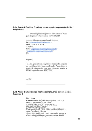 45 
__________________________________________ 
8.1.4 Anexo 4 Email da Prefeitura comprovando a apresentação do Prognóstico 
Apresentação do Prognostico em Castelo do Piauí pelo Engenheiro Responsável em 02/04/2014 
---------- Mensagem encaminhada ---------- De: <avelaramorim@bol.com.br> Data: 12/04/2014 07:28 Assunto: Para: "eugenia@verdeeprogresso.com.br" <eugenia@verdeeprogresso.com.br> Cc: 
Eugênia, 
O João apresentou o prognóstico na reunião conjunta do comitê executivo e de coordenação. Aguardamos o envio do documento para que possamos enviar a FUNASA e colocar no SINCONV. 
Avelar 
__________________________________________ 
8.1.5 Anexo 5 Email Equipe Técnica comprovando elaboração dos Produtos D 
De: Lucas Clemente <lucas@verdeeprogresso.com.br> Data: 7 de abril de 2014 16:49 Assunto: PROGNÓSTICO CASTELO - PREENCHIDO 07.04.2014 Para: Juvenil A F Filho <drjuvenil@gmail.com>, Joao Bertolaccini Junior <jbertolajunior@gmail.com>, Antonella Maresca <antonella@verdeeprogresso.com.br>, PMSB  