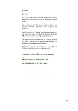 47 
Prezados, 
Bom dia, 
O Dr. João Bertolaccini em visita em Castelo do Piauí solicitou ao Prefeito que ficou de encaminhar o que segue: 
1) um Resumo do Projeto do Aterro Sanitário de Castelo incluindo descrição, valor e prazo de execução. 
2) Projeto de nível Estadual para elaboração da Rede de Esgoto de toda a Cidade de Castelo do Piauí (Resumo, descrição, valor e prazo de descrição). 
3) Projeto resumido da Barragem do Rio Poty (Projeto de Nível Estadual/Federal apresentando Resumo do mesmo m, Valor e Prazo de Execução). 
Lembramos que tais informações são necessários e essenciais para a elaboração do Prognóstico. 
Aguardamos as informações para serem anexadas. 
Att. LMRDS Soluções Ambientais Ltda. tel: 011 2369.0274 / 011 2372.9306 
__________________________________ 
