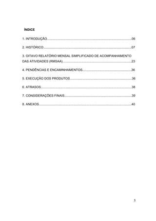5 
ÍNDICE 
1. INTRODUÇÃO.................................................................................................06 
2. HISTÓRICO.....................................................................................................07 
3. OITAVO RELATÓRIO MENSAL SIMPLIFICADO DE ACOMPANHAMENTO DAS ATIVIDADES (RMSAA)...............................................................................23 
4. PENDÊNCIAS E ENCAMINHAMENTOS........................................................36 
5. EXECUÇÃO DOS PRODUTOS.......................................................................36 
6. ATRASOS........................................................................................................38 
7. CONSIDERAÇÕES FINAIS.............................................................................39 
8. ANEXOS..........................................................................................................40 
 