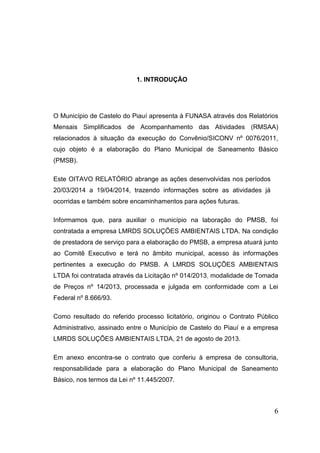 6 
1. INTRODUÇÃO 
O Município de Castelo do Piauí apresenta à FUNASA através dos Relatórios Mensais Simplificados de Acompanhamento das Atividades (RMSAA) relacionados à situação da execução do Convênio/SICONV nº 0076/2011, cujo objeto é a elaboração do Plano Municipal de Saneamento Básico (PMSB). 
Este OITAVO RELATÓRIO abrange as ações desenvolvidas nos períodos 20/03/2014 a 19/04/2014, trazendo informações sobre as atividades já ocorridas e também sobre encaminhamentos para ações futuras. 
Informamos que, para auxiliar o município na laboração do PMSB, foi contratada a empresa LMRDS SOLUÇÕES AMBIENTAIS LTDA. Na condição de prestadora de serviço para a elaboração do PMSB, a empresa atuará junto ao Comitê Executivo e terá no âmbito municipal, acesso às informações pertinentes a execução do PMSB. A LMRDS SOLUÇÕES AMBIENTAIS LTDA foi contratada através da Licitação nº 014/2013, modalidade de Tomada de Preços nº 14/2013, processada e julgada em conformidade com a Lei Federal nº 8.666/93. 
Como resultado do referido processo licitatório, originou o Contrato Público Administrativo, assinado entre o Município de Castelo do Piauí e a empresa LMRDS SOLUÇÕES AMBIENTAIS LTDA, 21 de agosto de 2013. 
Em anexo encontra-se o contrato que conferiu à empresa de consultoria, responsabilidade para a elaboração do Plano Municipal de Saneamento Básico, nos termos da Lei nº 11.445/2007.  