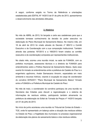 7 
A seguir, conforme exigido no Termo de Referência e orientações estabelecidas pelo EDITAL Nº 14/2013 de 01 de julho de 2013, apresentamos o desenvolvimento das atividades efetuadas. 
2. Histórico 
No mês de ABRIL de 2013, foi lançada a carta aos castelenses para que a sociedade tomasse conhecimento da decisão do poder executivo na elaboração do Plano Municipal de Saneamento Básico. No mesmo mês, em 18 de abril de 2013 foi criado através do Decreto nº 865/13 o Comitê Executivo e de Coordenação com a sua composição institucional. Também através das portarias 167/2013 e a 168/2013 foram criados os comitês (executivo e de coordenação) compostos por representantes institucionais. 
No citado mês, ocorreu uma reunião inicial, na sede da FUNASA, com os prefeitos municipais, assessores técnicos e a diretoria da FUNASA para entendimentos sobre a Política Nacional de Saneamento Básico. Após esse evento foi iniciado os entendimentos entre a prefeitura de Castelo do Piauí e o engenheiro agrônomo, Avelar Damasceno Amorim, especialista em meio ambiente e recursos hídricos, visando à ocupação do cargo de coordenador do convênio 0076/2011 “Plano Municipal de Saneamento Básico” firmado entre a FUNASA e a Prefeitura Municipal de Castelo do Piauí. 
No mês de maio, o coordenador do convênio participou de uma reunião na Secretaria das Cidades para discutir a regionalização e o sistema de informações de resíduos sólidos, participando também ativamente na prefeitura da elaboração do Edital de Tomada de Preços nº 14/2013 lançado em 01 de julho de 2013. 
No início de junho aconteceu uma reunião no Tribunal de Contas do Estado – TCE, onde foi apresentado um balanço sobre a situação dos resíduos sólidos no Estado do Piauí, a fragilidade dos municípios no processo organizacional da elaboração dos planos de saneamento básico e dos resíduos sólidos.  