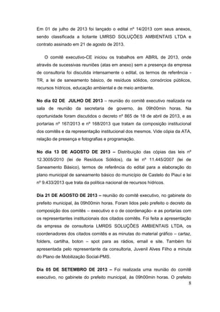 8 
Em 01 de julho de 2013 foi lançado o edital nº 14/2013 com seus anexos, sendo classificada a licitante LMRSD SOLUÇÕES AMBIENTAIS LTDA e contrato assinado em 21 de agosto de 2013. 
O comitê executivo-CE iniciou os trabalhos em ABRIL de 2013, onde através de sucessivas reuniões (atas em anexo) sem a presença da empresa de consultoria foi discutida intensamente o edital, os termos de referência - TR, a lei de saneamento básico, de resíduos sólidos, consórcios públicos, recursos hídricos, educação ambiental e de meio ambiente. 
No dia 02 DE JULHO DE 2013 – reunião do comitê executivo realizada na sala de reunião da secretaria de governo, às 09h00min horas. Na oportunidade foram discutidos o decreto nº 865 de 18 de abril de 2013, e as portarias nº 167/2013 e nº 168/2013 que tratam da composição institucional dos comitês e da representação institucional dos mesmos. Vide cópia da ATA, relação de presença e fotografias e programação. 
No dia 13 DE AGOSTO DE 2013 – Distribuição das cópias das leis nº 12.3005/2010 (lei de Resíduos Sólidos), da lei nº 11.445/2007 (lei de Saneamento Básico), termos de referência do edital para a elaboração do plano municipal de saneamento básico do município de Castelo do Piauí e lei nº 9.433/2013 que trata da política nacional de recursos hídricos. 
Dia 21 DE AGOSTO DE 2013 – reunião do comitê executivo, no gabinete do prefeito municipal, às 09h00min horas. Foram lidos pelo prefeito o decreto da composição dos comitês – executivo e o de coordenação- e as portarias com os representantes institucionais dos citados comitês. Foi feita a apresentação da empresa de consultoria LMRDS SOLUÇÕES AMBIENTAIS LTDA, os coordenadores dos citados comitês e as minutas do material gráfico – cartaz, folders, cartilha, boton – spot para as rádios, email e site. Também foi apresentada pelo representante da consultoria, Juvenil Alves Filho a minuta do Plano de Mobilização Social-PMS. 
Dia 05 DE SETEMBRO DE 2013 – Foi realizada uma reunião do comitê executivo, no gabinete do prefeito municipal, às 09h00min horas. O prefeito  