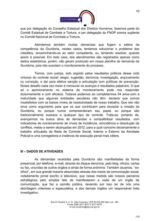 10




que por delegação do Conselho Estadual dos Direitos Humanos, fazemos parte do
Comitê Estadual de Combate a Tortura, e por delegação do FNOP somos suplente
no Comitê Nacional de Combate a Tortura.

          Atendemos também muitas demandas que fogem a esfera de
competência da Ouvidoria, nestes casos, tentamos solucionar o problema dos
cidadãos, encaminhando-os ao setor competente, ou, tentando resolver, quando
assim é possível. Em todo caso, tais atendimentos são registrados apenas como
dados estatísticos, porém, não geram protocolo em nossa planilha de demanda da
Ouvidoria, pois não suscitam o monitoramento do processo.

            Temos, com justiça, sido argüido pelos resultados práticos desse ciclo
virtuoso do controle social: elogio, sugestão, denúncia, investigação, arquivamento
ou correição, e daí para efetiva sanção e articulação com políticas de prevenção.
Nosso desafio cada vez maior é mensurar os avanços e resultados palpáveis. O que
só o aprimoramento no sistema de monitoramento pode nos responder
diuturnamente e com eficácia. Todavia podemos ao completarmos 04 anos-com a
maturidade que algumas entidades seculares não têm- declarar que somos
insatisfeitos com os baixos níveis de resolutividade de nosso trabalho. Que isto não
sirva como argumento para que os que contribuem para esvaziar a missão da
Ouvidoria, ou porque nunca compreenderam seu papel, ou porque são
tradicionalmente avessos a qualquer tipo de controle. Trata-se, portanto de,
avançarmos na busca ativa de demandas e compatibilizar resultados, com
indicadores de monitoramento de níveis de incidência, reincidência e dissolução de
conflitos, metas a serem alcançadas em 2012, para a qual concorre decisivamente o
trabalho articulado da Rede de Controle Social, Interno e Externo da Atividade
Policial e uma corregedoria e instância de execução penal mais célere.



III – DADOS DE ATIVIDADES

           As demandas recebidas pela Ouvidoria são manifestadas de forma
presencial, por telefone, e-mail, através do disque denúncia, pelo blog, ofícios, cartas
ou fax, oriundas de outros órgãos e ainda de forma anônima. Também atuamos, “ex-
ofício”, em sua grande maioria absorvidas através dos meios de comunicação social,
notadamente jornal escrito e televisivo, que nessa medida são nossos parceiros
estratégicos pelo simples fato de manifestarem a visão de um órgão de
comunicação, que faz a opinião pública, devendo por isso ter de nós uma
abordagem criteriosa e especulativa, e dos demais órgãos um responsável trato
investigativo.

                      Rua 07 Quadra A, n° 01, São Francisco. CEP 65.076-460 São Luís - MA
                                     Fones (098) 3217-4077 e 3217-4078
                                        e-mail ouvidoria@ssp.ma.gov.br



                                                                                            [10]
 