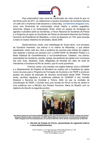 11




          Para potencializar esse canal de interlocução por meio virtual foi que no
dia 09 de junho de 2011, ao celebrarmos o terceiro aniversário da Ouvidoria fizemos
um café com a imprensa onde lançamos o nosso blog, ouvidoriama.blogspot.com,
como uma ferramenta de comunicação virtual, aberta a acolher sugestões,
denúncias, elogios e ou reclamações, tendo, ainda um espaço de divulgação da
agenda e subsídios sobre as Ouvidorias, o Fórum Nacional de Ouvidores de Polícia
e o Programa de apoio as Ouvidorias de Polícia da Secretaria Nacional dos Direitos
Humanos da Presidência da República, e como já dissemos um “link” para consulta
a todos os nossos relatórios de atividades, desde 2008.

          Desenvolvemos, ainda, uma metodologia de “busca ativa”, num processo
de Ouvidoria Itinerante, nos bairros e no interior do Maranhão, o que esteve
prejudicado, ainda, este ano, face a ausência de recursos para diárias de viagens,
não obstante o fizemos em parceira com o CAOP-CEAP do Ministério Público e a
Rede Estadual de Conselheiros/as e ex-Conselheiros/as Tutelares, nos bairros,
associações de moradores, escolas, igrejas nas periferias da capital e em municípios
tais com: Arari, Alcântara, Codó, Magalhães de Almeida etc...além de visita de
intercâmbio a Ouvidoria do Rio de Janeiro, que foi muito proveitosa.
                Fizemos, ainda, uma imersão nos órgãos federais como a SENASP
e o Departamento de Projetos do Ministério da Justiça com a finalidade de captar
novos recursos para o Programa de Formação da Ouvidoria e do FNOP e promover
ajustes nos prazos de execução de recursos conveniados desde 2009. Tivemos
ainda, reuniões regulares e audiências públicas do CONASP e dos Comitês
Estadual e Nacional de Combate a Tortura. Além do que na condição de
Coordenador do FNOP, o Ouvidor teve uma reunião do Fórum no Rio de Janeiro e
uma audiência com a Ministra dos Direitos Humanos, Maria do Rosário com os
objetivos de discutir os seguintes pontos:




Elias Manuel (assessor da Ouvidoria SDH-PR), Salete Camba, Secretária Nacional de Promoção e Defesa dos Direitos
 Humanos, Ribamar Araújo, Coordenador do FNOP, Ministra Maria do Rosário Nunes, Thomas Xavier Secretário do
  FNOP, Delegada Carol Fernandes(assessora da Ouvidoria SDH-PR) e Bruno Renato Teixeira(Ouvidor da SDH-PR)


                    1. Decreto de Criação do Fórum, apresentação do regimento Interno
                       e seus desdobramentos;

                            Rua 07 Quadra A, n° 01, São Francisco. CEP 65.076-460 São Luís - MA
                                           Fones (098) 3217-4077 e 3217-4078
                                              e-mail ouvidoria@ssp.ma.gov.br



                                                                                                             [11]
 