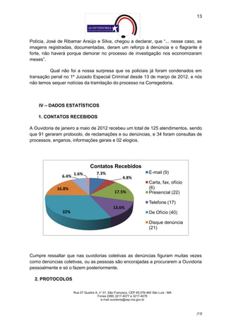 13




Polícia, José de Ribamar Araújo e Silva, chegou a declarar, que “... nesse caso, as
imagens registradas, documentadas, deram um reforço à denúncia e o flagrante é
forte, não haverá porque demorar no processo de investigação nos economizaram
meses”.

         Qual não foi a nossa surpresa que os policiais já foram condenados em
transação penal no 1º Juizado Especial Criminal desde 13 de março de 2012, e nós
não temos sequer notícias da tramitação do processo na Corregedoria.



    IV – DADOS ESTATÍSTICOS

    1. CONTATOS RECEBIDOS

A Ouvidoria de janeiro a maio de 2012 recebeu um total de 125 atendimentos, sendo
que 91 geraram protocolo, de reclamações e ou denúncias, e 34 foram consultas de
processos, enganos, informações gerais e 02 elogios.




                                 Contatos Recebidos
                      1.6%           7.3%                                E-mail (9)
               6.4%                                    4.8%
                                                                         Carta, fax, ofício
             16.8%                                                       (6)
                                                  17.5%                  Presencial (22)

                                                                         Telefone (17)
                                                 13.6%
               32%                                                       De Ofício (40)

                                                                         Disque denúncia
                                                                         (21)




Cumpre ressaltar que nas ouvidorias coletivas as denúncias figuram muitas vezes
como denúncias coletivas, ou as pessoas são encorajadas a procurarem a Ouvidoria
pessoalmente e só o fazem posteriormente.

  2. PROTOCOLOS

                      Rua 07 Quadra A, n° 01, São Francisco. CEP 65.076-460 São Luís - MA
                                     Fones (098) 3217-4077 e 3217-4078
                                        e-mail ouvidoria@ssp.ma.gov.br



                                                                                              [13]
 