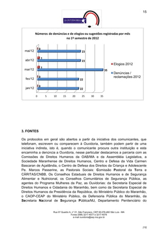 15




           Números de denúncias e de elogios ou sugestões registradas por mês
                               no 1º semestre de 2012


               0
  mai/12                                             23

                   1
  abr/12                                             23
                                                                                   Elogios 2012
                   1
 mar/12                                                                     35
                                                                                   Denúncias /
               0                                                                   reclamações 2012
  fev/12                                            22

               0
  jan/12                                            22

           0           5   10       15       20      25       30       35




3. FONTES

Os protocolos em geral são abertos a partir da iniciativa dos comunicantes, que
telefonam, escrevem ou comparecem à Ouvidoria, também podem partir de uma
iniciativa indireta, isto é, quando o comunicante procura outra instituição e esta
encaminha a denúncia a Ouvidoria, nesse particular destacamos a parceria com as
Comissões de Direitos Humanos da OAB/MA e da Assembléia Legislativa, a
Sociedade Maranhense de Direitos Humanos, Centro e Defesa da Vida Carmen
Bascaran de Açailândia, o Centro de Defesa dos Direitos da Criança e Adolescente
Pe. Marcos Passerine, as Pastorais Sociais: Comissão Pastoral da Terra e
CÁRITAS/CNBB, Os Conselhos Estaduais de Direitos Humanos e de Segurança
Alimentar e Nutricional, os Conselhos Comunitários de Segurança Pública, as
agentes do Programa Mulheres da Paz, as Ouvidorias: da Secretaria Especial de
Direitos Humanos e Cidadania do Maranhão, bem como da Secretaria Especial de
Direitos Humanos da Presidência da República, do Ministério Público do Maranhão,
o CAOP-CEAP do Ministério Público, da Defensoria Pública do Maranhão, da
Secretaria Nacional de Segurança Pública/MJ, Departamento Penitenciário do


                           Rua 07 Quadra A, n° 01, São Francisco. CEP 65.076-460 São Luís - MA
                                          Fones (098) 3217-4077 e 3217-4078
                                             e-mail ouvidoria@ssp.ma.gov.br



                                                                                                      [15]
 