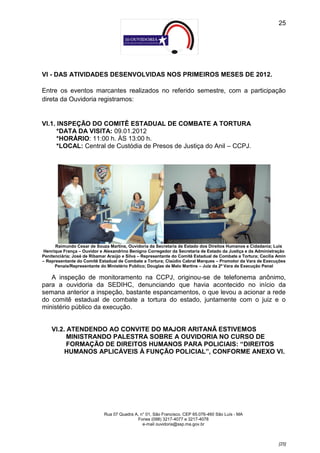 25




VI - DAS ATIVIDADES DESENVOLVIDAS NOS PRIMEIROS MESES DE 2012.

Entre os eventos marcantes realizados no referido semestre, com a participação
direta da Ouvidoria registramos:


VI.1. INSPEÇÃO DO COMITÊ ESTADUAL DE COMBATE A TORTURA
      *DATA DA VISITA: 09.01.2012
      *HORÁRIO: 11:00 h. ÀS 13:00 h.
      *LOCAL: Central de Custódia de Presos de Justiça do Anil – CCPJ.




      Raimundo Cesar de Souza Martins, Ouvidoria da Secretaria de Estado dos Direitos Humanos e Cidadania; Luis
Henrique França – Ouvidor e Alexandrino Benigno Corregedor da Secretaria de Estado da Justiça e da Administração
Penitenciária; José de Ribamar Araújo e Silva – Representante do Comitê Estadual de Combate a Tortura; Cecília Amin
– Representante do Comitê Estadual de Combate a Tortura; Claúdio Cabral Marques – Promotor da Vara de Execuções
      Penais/Representante do Ministério Publico; Douglas de Melo Martins – Juiz da 2ª Vara de Execução Penal

   A inspeção de monitoramento na CCPJ, originou-se de telefonema anônimo,
para a ouvidoria da SEDIHC, denunciando que havia acontecido no início da
semana anterior a inspeção, bastante espancamentos, o que levou a acionar a rede
do comitê estadual de combate a tortura do estado, juntamente com o juiz e o
ministério público da execução.


    VI.2. ATENDENDO AO CONVITE DO MAJOR ARITANÃ ESTIVEMOS
          MINISTRANDO PALESTRA SOBRE A OUVIDORIA NO CURSO DE
          FORMAÇÃO DE DIREITOS HUMANOS PARA POLICIAIS: “DIREITOS
         HUMANOS APLICÁVEIS À FUNÇÃO POLICIAL”, CONFORME ANEXO VI.




                             Rua 07 Quadra A, n° 01, São Francisco. CEP 65.076-460 São Luís - MA
                                            Fones (098) 3217-4077 e 3217-4078
                                               e-mail ouvidoria@ssp.ma.gov.br



                                                                                                               [25]
 