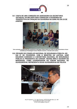 28




VI.7. VISITA DE UMA COMISSÃO DE ASSESSORIA DA SECRETARIA
      ESTADUAL DA MULHER PARA CONHECER A OUVIDORIA NA
      PERSPECTIVA DA CRIAÇÃO DA OUVIDORIA NA SEMU NO DIA 30 DE
     JANEIRO




Uma comissão acompanhada das assessoras Leda Rego e Alana esteve em visita na sede da Ouvidoria e foram
           recebidas por Florizângela Taveira, Ribamar Carneiro, o Ouvidor entre outros...

VI.8. REUNIÃO DO CONSELHO NACIONAL DE SEGURANÇA PÚBLICA, NO
     DIA 07 DE FEVEREIRO, COM O MINISTRO DA JUSTIÇA, JOSÉ
     EDUARDO CARDOZO E A SECRETÁRIA NACIONAL DE SEGURANÇA
     PÚBLICA E PRESIDENTA DO CONASP, REGINA MIKI,O OUVIDOR DO
     MARANHÃO, COMO COORDENADOR DO FÓRUM NACIONAL DE
     OUVIDORES/AS, REPRESENTA OS/AS OUVIDORES/AS DE POLÍCIA




                      Rua 07 Quadra A, n° 01, São Francisco. CEP 65.076-460 São Luís - MA
                                     Fones (098) 3217-4077 e 3217-4078
                                        e-mail ouvidoria@ssp.ma.gov.br



                                                                                                    [28]
 