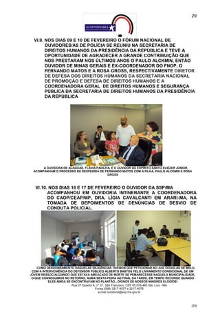 29




  VI.9. NOS DIAS 09 E 10 DE FEVEREIRO O FÓRUM NACIONAL DE
        OUVIDORES/AS DE POLÍCIA SE REUNIU NA SECRETARIA DE
        DIREITOS HUMANOS DA PRESIDÊNCIA DA REPÚBLICA E TEVE A
        OPORTUNIDADE DE AGRADECER A GRANDE CONTRIBUIÇÃO QUE
        NOS PRESTARAM NOS ÚLTIMOS ANOS O PAULO ALCKMIN, ENTÃO
        OUVIDOR DE MINAS GERAIS E EX-COORDENADOR DO FNOP, O
        FERNANDO MATOS E A ROSA GROSS, RESPECTIVAMENTE DIRETOR
        DE DEFESA DOS DIREITOS HUMANOS DA SECRETARIA NACIONAL
        DE PROMOÇÃO E DEFESA DE DIREITOS HUMANOS E A
        COORDENADORA GERAL DE DIREITOS HUMANOS E SEGURANÇA
        PÚBLICA DA SECRETARIA DE DIREITOS HUMANOS DA PRESIDÊNCIA
        DA REPÚBLICA




      A OUVIDORA DE ALAGOAS, FLÁVIA PADILHA, E O OUVIDOR DO ESPÍRITO SANTO ELIÉZER JÚNIOR,
 ACOMPANHAM O PROCESSO DE DESPEDIDA DE FERNANDO MATOS COM A FILHA, PAULO ALCKMIN E ROSA
                                          GROSS



   VI.10. NOS DIAS 16 E 17 DE FEVEREIRO O OUVIDOR DA SSP/MA
         ACOMPANHOU EM OUVIDORIA INTINERANTE A COORDENADORA
         DO CAOP/CEAP/MP, DRA. LÍGIA CAVALCANTI EM ARARI-MA, NA
         TOMADA DE DEPOIMENTOS DE DENÚNCIAS DE DESVIO DE
         CONDUTA POLICIAL.




    COMO DESDOBRAMENTO DAQUELAS DILIGÊNCIAS TIVEMOS QUE PETICIONAR AO JUIZ DOUGLAS DE MELO,
 COM A INTERVENIÊNCIA DO DEFENSOR PÚBLICO ALBERTO BASTOS PELO LIVRAMENTO CONDICIONAL DE UM
JOVEM RESSOCIALIZANDO QUE ESTAVA AMEAÇADO DE MORTE SE PEMANECESSE NAQUELA MUNICIPALIDADE.
 O QUE CONSEGUIMOS NO RETORNO, NUMA SEXTA-FEIRA AO FINAL DA TARDE, EM TEMPO RECORDE QUANDO
          ELES AINDA SE ENCONTRAVAM NO PLANTÃO...DIGNOS DE NOSSOS MAIORES ELOGIOS!
                        Rua 07 Quadra A, n° 01, São Francisco. CEP 65.076-460 São Luís - MA
                                       Fones (098) 3217-4077 e 3217-4078
                                          e-mail ouvidoria@ssp.ma.gov.br



                                                                                         [29]
 