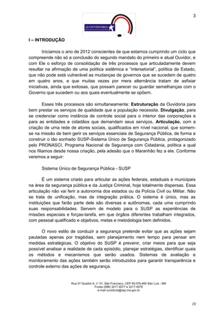 3




I – INTRODUÇÃO

        Iniciamos o ano de 2012 conscientes de que estamos cumprindo um ciclo que
compreende não só a conclusão do segundo mandato do primeiro e atual Ouvidor, e
com Ele o esforço de consolidação de três processos que articuladamente devem
resultar na afirmação de uma política sistêmica e “intersetorial”, política de Estado,
que não pode está vulnerável as mudanças de governos que se sucedem de quatro
em quatro anos, e que muitas vezes por mera alternância tratam de asfixiar
iniciativas, ainda que exitosas, que possam parecer ou guardar semelhanças com o
Governo que sucedem ou aos quais eventualmente se opõem.

        Esses três processos são simultaneamente: Estruturação da Ouvidoria para
bem prestar os serviços de qualidade que a população necessita. Divulgação, para
se credenciar como instância de controle social para o interior das corporações e
para as entidades e cidadãos que demandam seus serviços, Articulação, com a
criação de uma rede de atores sociais, qualificados em nível nacional, que somem-
se na missão de bem gerir os serviços essenciais de Segurança Pública, de forma a
construir o tão sonhado SUSP-Sistema Único de Segurança Pública, protagonizado
pelo PRONASCI, Programa Nacional de Segurança com Cidadania, política a qual
nos filiamos desde nossa criação, pela adesão que o Maranhão fez a ele. Conforme
veremos a seguir:

      Sistema Único de Segurança Pública - SUSP

        É um sistema criado para articular as ações federais, estaduais e municipais
na área da segurança pública e da Justiça Criminal, hoje totalmente dispersas. Essa
articulação não vai ferir a autonomia dos estados ou da Polícia Civil ou Militar. Não
se trata de unificação, mas de integração prática. O sistema é único, mas as
instituições que farão parte dele são diversas e autônomas, cada uma cumprindo
suas responsabilidades. Servem de modelo para o SUSP as experiências de
missões especiais e forças-tarefa, em que órgãos diferentes trabalham integrados,
com pessoal qualificado e objetivos, metas e metodologia bem definidos.

       O novo estilo de conduzir a segurança pretende evitar que as ações sejam
pautadas apenas por tragédias, sem planejamento nem tempo para pensar em
medidas estratégicas. O objetivo do SUSP é prevenir, criar meios para que seja
possível analisar a realidade de cada episódio, planejar estratégias, identificar quais
os métodos e mecanismos que serão usados. Sistemas de avaliação e
monitoramento das ações também serão introduzidos para garantir transparência e
controle externo das ações de segurança.


                      Rua 07 Quadra A, n° 01, São Francisco. CEP 65.076-460 São Luís - MA
                                     Fones (098) 3217-4077 e 3217-4078
                                        e-mail ouvidoria@ssp.ma.gov.br



                                                                                            [3]
 