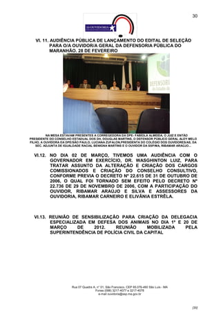 30




   VI. 11. AUDIÊNCIA PÚBLICA DE LANÇAMENTO DO EDITAL DE SELEÇÃO
           PARA O/A OUVIDOR/A GERAL DA DEFENSORIA PÚBLICA DO
           MARANHÃO. 28 DE FEVEREIRO




          NA MESA ESTAVAM PRESENTES A CORREGEDORA DA DPE- FABÍOLA ALMEIDA, O JUIZ E ENTÃO
PRESIDENTE DO CONSELHO ESTADUAL DOS DH, DOUGLAS MARTINS, O DEFENSOR PÚBLICO GERAL ALDY MELO
FILHO, A OUVIDORA DA DPE/SÃO PAULO, LUCIANA ZUFALON,PRESIDENTA DO COLÉGIO DOS OUVIDORES/AS, DA
   SEC. ADJUNTA DE IGUALDADE RACIAL BENIGNA MARTINS E O OUVIDOR DA SSP/MA, RIBAMAR ARAÚJO...


  VI.12. NO DIA 02 DE MARÇO, TIVEMOS UMA AUDIÊNCIA COM O
         GOVERNADOR EM EXERCÍCIO, DR. WASGHINTON LUIZ, PARA
         TRATAR ASSUNTO DA ALTERAÇÃO E CRIAÇÃO DOS CARGOS
         COMISSIONADOS E CRIAÇÃO DO CONSELHO CONSULTIVO,
         CONFORME PREVIA O DECRETO Nº 22.615 DE 31 DE OUTUBRO DE
         2006, O QUAL FOI TORNADO SEM EFEITO PELO DECRETO Nº
         22.736 DE 29 DE NOVEMBRO DE 2006, COM A PARTICIPAÇÃO DO
         OUVIDOR, RIBAMAR ARAÚJO E SILVA E ASSESSORES DA
         OUVIDORIA, RIBAMAR CARNEIRO E ELIVÂNIA ESTRÊLA.



  VI.13. REUNIÃO DE SENSIBILIZAÇÃO PARA CRIAÇÃO DA DELEGACIA
         ESPECIALIZADA EM DEFESA DOS ANIMAIS NO DIA 1º E 20 DE
         MARÇO     DE    2012.   REUNIÃO       MOBILIZADA PELA
         SUPERINTENDÊNCIA DE POLÍCIA CIVIL DA CAPITAL




                       Rua 07 Quadra A, n° 01, São Francisco. CEP 65.076-460 São Luís - MA
                                      Fones (098) 3217-4077 e 3217-4078
                                         e-mail ouvidoria@ssp.ma.gov.br



                                                                                             [30]
 