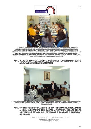 31




        A REUNIÃO FOI COORDENADA PELO SUPERINTENDENTE DE POLÍCIA CIVIL DA CAPITAL, SEBASTIÃO
    ALBUQUERQUE UCHOA NETO, E CONTOU COM A PARTIICPAÇÃO DOS DELEGADOS MAURO BORDALO(
  DELEGACIA ESPECIALIZADA DE MEIO AMBIENTE) E EDLÚCIA DO CARMO(ASSESSORA DA SPCC),TEM. CEL.
MÉDICA DIANA SERRA, BOMBEIRA, PRESIDENTE DA ONG BICHO FELIZ, BIÓLOGA ANDRÉA RICCI, DA ONG “PATAS
    EM AÇÃO”,SOCORRO NASCIMENTO DA ONG “AMIGOS DE CHIQUINHO”,SILVANA REIS DA AMADA/BICHO
FELIZ,DIMAURA SERRA DA SMMA/PMSL, PROMOTOR RONALD SILVA, RIBAMAR ARAÚJO, OUVIDOR SSP/MA, TEN.
                          CEL. TINOCO, DO BATALHÃO DE POLÍCIA AMBIENTAL


  VI.14. DIA 02 DE MARÇO: AUDIÊNCIA COM O VICE- GOVERNADOR SOBRE
         A PAUTA DA PERÍCIA DO MARANHÃO




O VICE-GOVERNADOR, WASHINGTON LUIZ DE OLIVEIRA, RECEBEU O PRESIDENTE DA APOTEC(ASSOCIAÇÃO DE
   PERÍCIA TÉCNICA), LÚCIO FLÁVIO CAVALCANTE, E MEMBROS DA DIREÇÃO, COM O OUVIDOR DA SSP/MA,
                                        RIBAMAR ARAÚJO


  VI.15. OFICINA DE MONITORAMENTO NO DIA 13 DE MARÇO, PREPARANDO
         A SEMANA ESTADUAL DE COMBATE A TORTURA, DEBATE SOBRE
         “O PAPEL DO ESTADO NA PREVENÇÃO E COMBATE A TORTURA”,
         NA OAB-MA
                        Rua 07 Quadra A, n° 01, São Francisco. CEP 65.076-460 São Luís - MA
                                       Fones (098) 3217-4077 e 3217-4078
                                          e-mail ouvidoria@ssp.ma.gov.br



                                                                                              [31]
 