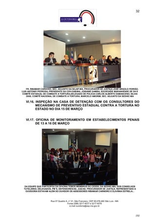 32




    FR. RIBAMAR CARDOSO, SEC. ADJUNTO DA SEJAP-MA, PROCURADOR DE JUSTIÇA JOSÉ ARGOLO FERRÃO,
LUIS ANTONIO PEDROSA, PRESIDENTE DA CDH-OAB/MA, JOISIANE GAMBA, SOCIEDADE MARANHENSE DE DH E
COMITÊ ESTADUAL DE COMBATE A TORTURA,DELEGADO DE POLÍCIA CARLOS ALBERTO DAMASCENO, SILVIA
    DIAS, COMITÊ NACIONAL DE COMBATE A TORTURA, MARCELO AMORIM, SEC. ADJUNTO DA SEDHIC-MA

   VI.16. INSPEÇÃO NA CASA DE DETENÇÃO COM OS CONSULTORES DO
          MECANISMO DE PREVENTIVO ESTADUAL CONTRA A TORTURA NO
          ESTADO NO DIA 15 DE MARÇO


   VI.17. OFICINA DE MONITORAMENTO EM ESTABELECIMENTOS PENAIS
          DE 13 A 16 DE MARÇO




  DA EQUIPE QUE PARTICIPOU DA OFICINA TEMOS MEMBROS DO CEDDH, DA SEDHIC-MA, DOS CONSELHOS
 TUTELARES, DELEGADOS, PM´S, DEFENSORES/AS, JUIZ/AS, PROCURADOR DE JUSTIÇA. REPRESENTADO A
   OUVIDORIA ESTAVAM ALÉM DO OUVIDOR OS ASSESSORES RIBAMAR CARNEIRO E ELIVÂNIA ESTRELA...



                      Rua 07 Quadra A, n° 01, São Francisco. CEP 65.076-460 São Luís - MA
                                     Fones (098) 3217-4077 e 3217-4078
                                        e-mail ouvidoria@ssp.ma.gov.br



                                                                                             [32]
 