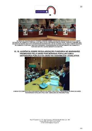 33




     NA MESA DE ENCERRAMENTO TIVEMOS JOISIANE GAMBA, SOCIEDADE MARANHENSE DE DH E COMITÊ
ESTADUAL DE COMBATE A TORTURA, ALDY MELO FILHO, DEFENSOR PÚBLICO GERAL, MARCELO AMORIM, SEC.
ADJUNTO DA SEDHIC-MAO VICE-GOVERNADOR WASHINGTON LUIZ DE OLIVEIRA, SILVIA DIAS, COMITÊ NACIONAL
   DE COMBATE A TORTURA, ANA PAULA MOREIRA, COORDENADORA DO DEPARTAMENTO DE COMBATE A
                         TORTURA SDH-PR E DAYSE BENEDITO DA SDH-PR...


  VI. 18. AUDIÊNCIA SOBRE REGULARIZAÇÃO FUNDIÁRIA NO MARANHÃO
          PROMOVIDO PELA UNIÃO POR MORADIA POPULAR COM A
          DEFENSORIA PÚBLICA DA UNIÃO NA ASSEMBLÉIA LEGISLATIVA




 A MESA FOI COMPOSTA PELO DEFENSOR PÚBLICO DA UNIÃO YURI COSTA, CREUZAMAR DE PINHO DA UNIÃO
                 POR MORADIA POPULAR E PELO DEP. UBIRAJARA DO PINDARÉ(PT/MA)




                        Rua 07 Quadra A, n° 01, São Francisco. CEP 65.076-460 São Luís - MA
                                       Fones (098) 3217-4077 e 3217-4078
                                          e-mail ouvidoria@ssp.ma.gov.br



                                                                                              [33]
 