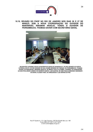 34




VI.19. REUNÃO DO FNOP NO RIO DE JANEIRO NOS DIAS 26 E 27 DE
        MARÇO, SOB A NOVA COORDENAÇÃO DO OUVIDOR DO
        MARANHÃO, RIBAMAR ARAÚJO, TENDO O OUVIDOR DE
        PERNAMBUCO, THOMAS XAVIER COM SECRETÁRIO GERAL




    EM SENTIDO HORÁRIO OS/AS OUVIDORES/AS GERALDO WANDERLEY, DO RIO GRANDE DO NORTE,
   PATRÍCIA COUTO, DO RIO GRANDE DO SUL,CHARIS NEGRÃO DO PARANÁ, DE PERNAMBUCO, THOMAS
   XAVIER, DO MARANHÃO, RIBAMAR ARAÚJO, DE MINAS, PAULO ALCKMIN, LUZENIRA, DA ASSESSORIA
  DA SDH-PR,ELIÉZER JÚNIOR, DO ESPÍRITO SANTO, LUIZ DANTAS, DE SÃO PAULO,EDMUNDO ASSEMANY,
                   DA BAHIA, ALOIZIO PAES, DO AMAZONAS E LUIZ SÉRGIO DO RIO




                  Rua 07 Quadra A, n° 01, São Francisco. CEP 65.076-460 São Luís - MA
                                 Fones (098) 3217-4077 e 3217-4078
                                    e-mail ouvidoria@ssp.ma.gov.br



                                                                                        [34]
 