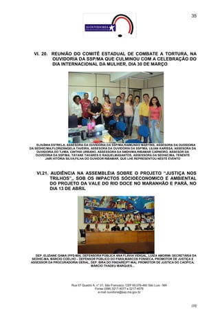 35




  VI. 20. REUNIÃO DO COMITÊ ESTADUAL DE COMBATE A TORTURA, NA
          OUVIDORIA DA SSP/MA QUE CULMINOU COM A CELEBRAÇÃO DO
          DIA INTERNACIONAL DA MULHER, DIA 30 DE MARÇO




    ELIVÂNIA ESTRELA, ASSESORA DA OUVIDORIA DA SSP/MA;RAIMUNDO MARTINS, ASSESORA DA OUVIDORIA
DA SEDHIC/MA;FLORIZÂNGELA TAVEIRA, ASSESORA DA OUVIDORIA DA SSP/MA; LILIAN KARISSA, ASSESORA DA
    OUVIDORIA DO TJ/MA; CINTHIA URBANO, ASSESSORA DA SMDH/MA;RIBAMAR CARNEIRO, ASSESOR DA
    OUVIDORIA DA SSP/MA; TAYANE TAVARES E RAQUELMASANTOS, ASSESSORA DA SEDHIC/MA; TENENTE
         JAIR;VITÓRIA SILVA,FILHA DO OUVIDOR RIBAMAR, QUE LHE REPRESENTOU NESTE EVENTO




    VI.21. AUDIÊNCIA NA ASSEMBLÉIA SOBRE O PROJETO “JUSTIÇA NOS
           TRILHOS”,, SOB OS IMPACTOS SÓCIOECONOMICO E AMBIENTAL
           DO PROJETO DA VALE DO RIO DOCE NO MARANHÃO E PARÁ, NO
           DIA 13 DE ABRIL




  DEP. ELIZIANE GAMA (PPS-MA), DEFENSORA PÚBLICA ANA FLÁVIA VIDIGAL, LUIZA AMORIM- SECRETÁRIA DA
SEDHIC-MA, MÁRCIO COELHO – DEFENSOR PÚBLICO DO PARÁ,MARCOS FONSECA, PROMOTOR DE JUSTIÇA E
ASSESSOR DA PROCURADORIA GERAL, DEP. BIRA DO PINDARÉ(PT-MA), PROMOTOR DE JUSTICA DO CAOP/CA,
                                   MÁRCIO THADEU MARQUES...




                        Rua 07 Quadra A, n° 01, São Francisco. CEP 65.076-460 São Luís - MA
                                       Fones (098) 3217-4077 e 3217-4078
                                          e-mail ouvidoria@ssp.ma.gov.br



                                                                                              [35]
 