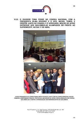 36




VI.22. O OUVIDOR TOMA POSSE NO CONSEA NACIONAL COM A
       PRESIDENTA DILMA ROUSSEF E O VICE, MICHEL TEMER, E
       PROPÕE JUNTO AO CONSEA, E É APROVADO, MOÇÃO DE APOIO
       ENTREGUE AOS QUILOMBOLAS ACAMPADOS EM FRENTE AO
       SUPREMO/STF, NO DIA 17 DE ABRIL




 A NOVA PRESIDENTA DO CONSEA MARIA EMÍLIA PACHECO JUNTO COM OS CONSELHEIROS/AS, EM SEU
PRIMEIRO COMPROMISSO PÚBLICO, PROTOCOLA UMA MOÇÃO DE APOIO A REGULARIZAÇÃO DAS TERRAS
          QUILOMBOLAS E CONTRA A PERSEGUIÇÃO AOS REMANESCENTES DE QUILOMBOS




                  Rua 07 Quadra A, n° 01, São Francisco. CEP 65.076-460 São Luís - MA
                                 Fones (098) 3217-4077 e 3217-4078
                                    e-mail ouvidoria@ssp.ma.gov.br



                                                                                        [36]
 