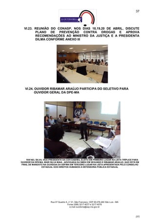 37




  VI.23. REUNIÃO DO CONASP, NOS DIAS 18,19,20 DE ABRIL, DISCUTE
         PLANO DE PREVENÇÃO CONTRA DROGAS E APROVA
         RECOMENDAÇÕES AO MINISTRO DA JUSTIÇA E A PRESIDENTA
         DILMA CONFORME ANEXO III




   VI.24. OUVIDOR RIBAMAR ARAÚJO PARTICIPA DO SELETIVO PARA
          OUVIDOR GERAL DA DPE-MA




    RAFAEL SILVA, VICE-PRESIDENTE DA CDH-OAB/MA, ELEITO EM PRIMEIRO LUGAR NA LISTA TRÍPLICE PARA
OUVIDOR DA DPE/MA, MARI SILVA MAIA , ADVOGADA DA SMDH EM SEGUNDO E RIBAMAR ARAÚJO, QUE ESTÁ EM
FINAL DE MANDATO NA OUVIDOIA DA SSP/MA EM TERCEIRO LUGAR NA LISTA APRESENTADA PELO CONSELHO
                ESTADUAL DOS DIREITOS HUMANOS À DEFENSORIA PÚBLICA ESTADUAL




                        Rua 07 Quadra A, n° 01, São Francisco. CEP 65.076-460 São Luís - MA
                                       Fones (098) 3217-4077 e 3217-4078
                                          e-mail ouvidoria@ssp.ma.gov.br



                                                                                              [37]
 