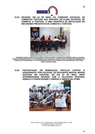 38




  VI.25. REUNIÃO, EM 04 DE MAIO, DA COMISSÃO ESTADUAL DE
         COMBATEA TORTURA QUE PREPARA UM PLANO ESTADUAL DE
         COMBATE A TORTURA E UMA PROPOSTA DE INSTALAÇÃO DO
         MECANISMO PREVENTIVO DE COMBATE A TORTURA.




     GARDÊNIA SANTOS, SARAH CAVALCANTE, TAYANE TAVARES DA SEDHIC-MA, RIBAMAR ARAÚJO, OUVIDOR
SSPMA, DEFENSOR PÚBLICO E VICE-PRESIDENTE DO CEEDDH-MA, ALBERTO BASTOS, MARIA DOS REMÉDIOS DO
  CONSELHO DA COMUNIDADE E O PASTOR RIBAMAR COÊLHO DO CONSELHO DE COMUNIDADE E EXECUÇÃO
                                      PENAL, ENTRE OUTROS,




  VI.26.    PARTICIPAÇÃO EM MOBIIZAÇÃO POPULAR CONTRA O
            ASSASSINATO, POR POLICIAIS, DO DEFICIENTE MENTAL MAURO
            SANTANA EM CODÓ-MA, NO DIA 07 DE MAIO, ONDE
            INTERMEDIAMOS REUNIÃO COM O DELEGADO REGIONAL
            RÔMULO E PARENTES(MÃE E IRMÃOS) E AMIGOS DA VÍTIMA




                       Rua 07 Quadra A, n° 01, São Francisco. CEP 65.076-460 São Luís - MA
                                      Fones (098) 3217-4077 e 3217-4078
                                         e-mail ouvidoria@ssp.ma.gov.br



                                                                                             [38]
 