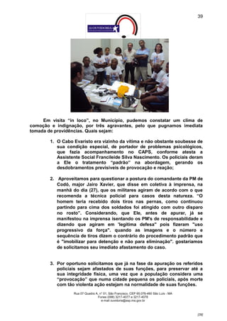 39




     Em visita “in loco”, no Município, pudemos constatar um clima de
comoção e indignação, por três agravantes, pelo que pugnamos imediata
tomada de providências. Quais sejam:

        1. O Cabo Evaristo era vizinho da vítima e não obstante soubesse de
           sua condição especial, de portador de problemas psicológicos,
           que fazia acompanhamento no CAPS, conforme atesta a
           Assistente Social Francileide Silva Nascimento. Os policiais deram
           a Ele o tratamento “padrão” na abordagem, gerando os
           desdobramentos previsíveis de provocação e reação;

        2. Aproveitamos para questionar a postura do comandante da PM de
           Codó, major Jairo Xavier, que disse em coletiva à imprensa, na
           manhã do dia (27), que os militares agiram de acordo com o que
           recomenda a técnica policial para casos desta natureza. “O
           homem teria recebido dois tiros nas pernas, como continuou
           partindo para cima dos soldados foi atingido com outro disparo
           no rosto”. Considerando, que Ele, antes de apurar, já se
           manifestou na imprensa isentando os PM's de responsabilidade e
           dizendo que agiram em 'legítima defesa" pois fizeram "uso
           progressivo da força". quando as imagens e o número e
           sequência de tiros dizem o contrário do procedimento padrão que
           é "imobilizar para detenção e não para eliminação". gostaríamos
           de solicitamos seu imediato afastamento do caso.


        3. Por oportuno solicitamos que já na fase da apuração os referidos
           policiais sejam afastados de suas funções, para preservar até a
           sua integridade física, uma vez que a população considera uma
           “provocação” que numa cidade pequena os policiais, após morte
           com tão violenta ação estejam na normalidade de suas funções.
                  Rua 07 Quadra A, n° 01, São Francisco. CEP 65.076-460 São Luís - MA
                                 Fones (098) 3217-4077 e 3217-4078
                                    e-mail ouvidoria@ssp.ma.gov.br



                                                                                        [39]
 
