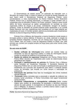 4




        O Governador(a) do estado assina um protocolo de intenções com o
Ministério da Justiça. Então, é criado no estado um Comitê de Gestão Integrada, do
qual fazem parte o Secretário(a) Estadual de Segurança Pública, como
coordenador(a), e mais representantes da Polícia Federal, Polícia Rodoviária
Federal, Polícia Civil e Guardas Municipais. A intenção é contar também com a
cooperação ativa do Ministério Público e do Poder Judiciário. Caberá a esse comitê
definir de forma consensual as ações, principalmente no combate ao crime
organizado (tráfico de drogas e de armas, contrabando, lavagem de dinheiro,
pirataria). Todas as decisões do Comitê Estadual serão repassadas a um Comitê
Gestor Nacional, com isso, experiências bem sucedidas em um lugar poderão ser
implantadas em outro. O Comitê, também, definirá as prioridades para investimentos
federais na área de Segurança Pública no Estado.

       Policiais Civis e Militares vão frequentar a mesma Academia e terão acesso à
formação prática e teórica idêntica. O Governo vai, ainda, estimular a criação de
Unidades Policiais Integradas, reunindo, em um mesmo local, forças das Polícias
Civil e Militar. Isso vai mudar a cara da Segurança Pública no Brasil, que, pela
primeira vez, contará com projetos amplos de longo prazo para evitar futuras crises
de violência.

Os seis eixos do SUSP:

      Gestão unificada da informação: Uma central vai receber todas as
       demandas na área de segurança pública. A coleta de informações deverá
       auxiliar na redução da violência e na prevenção ao crime.
      Gestão do sistema de segurança: Delegacias com Perícia, Polícia Civil e
       Polícia Militar deverão ser implantadas para cuidar de determinadas áreas
       geográficas das cidades.
      Formação e aperfeiçoamento de policiais: Os Policiais Civis e Militares
       serão treinados em Academias Integradas. A Secretaria Nacional de
       Segurança Pública tem um setor de formação e aperfeiçoamento que já está
       trabalhando nos currículos das Academias para definir o conteúdo desses
       cursos de formação, que levarão em conta sempre a valorização do
       profissional.
      Valorização das perícias: Essa fase da investigação dos crimes receberá
       atenção especial.
       Prevenção: Ações concretas para a prevenção e redução da violência nos
       estados serão prioritárias. A Polícia Comunitária terá papel fundamental
       nesse processo.
      Ouvidorias independentes e corregedorias unificadas: Serão criados
       órgãos para receber as reclamações da população e identificar possíveis
       abusos da ação policial. A Corregedoria vai fiscalizar os atos dos Policiais
       Civis e Militares. O objetivo é realizar o controle externo sobre a ação da
       Segurança Pública nos estados.

Fonte: Secretaria Nacional de Segurança Pública


                     Rua 07 Quadra A, n° 01, São Francisco. CEP 65.076-460 São Luís - MA
                                    Fones (098) 3217-4077 e 3217-4078
                                       e-mail ouvidoria@ssp.ma.gov.br



                                                                                           [4]
 