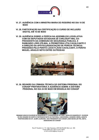 40




VI. 27. AUDIÊNCIA COM A MINISTRA MARIA DO ROSÁRIO NO DIA 10 DE
        MAIO

VI. 28. PARTICIPAÇÃO NA CERTIFICAÇÃO O CURSO DE INCLUSÃO
        DIGITAL EM 10 DE MAIO

VI. 29. AUDIÊNCIA SOBRE A PERÍCIA NA ASSEMBLEIÁ LEGISLATIVA
        COM OS DEPUTADOS ESTADUAIS ZÉ CARLOS(PT-MA), EX-
        PRESIDENTE DA COMISSÃO DE SEGURANÇA PÚBLICA, E
        RAIMUNDO LORO (PR-MA), A PROMOTORA LÍTIA CAVALCANTE E
        A DIREÇÃO DA APOTEC|(ASSOCIAÇÃO DE PERÍCIA TÉCNICA)
        PRESIDIDA PELO PERITO LÚCIO FLÁVIO CAVALCANTI, O PERITO
        MIGUEL ARAÚJO NETO ENTRE OUTROS/AS




VI. 30. REUNIÃO DA CÂMARA TÉCNICA DO SISTEMA PRISIONAL DO
        CONASP PREPARATÓRIA A AUDIÊNCIA SOBRE A SISTEMA
        PRISIONAL NO DIA 24 DE MAIO EM BRASÍLIA NO CONASP




RIBAMAR ARAÚJO,OUVIDOR DO MARANHÃO E COORDENADOR DO FNOP, GERALDO WANDERLEY, OUVIDOR
 DO RIO GRANDE DO NORTE E REPRESENTANTE DA PASTORAL CARCERÁRIA, LEANDRO VIEIRA, AGENTE
  PENITENCIÁRIO DO DF, ALMIR LAUREANO, VICE PRESIDENTE DO CONASP,JOSÉ NEVES (AP-PR), ANITA,
                                   ASSESSORIA DO CONASP




                    Rua 07 Quadra A, n° 01, São Francisco. CEP 65.076-460 São Luís - MA
                                   Fones (098) 3217-4077 e 3217-4078
                                      e-mail ouvidoria@ssp.ma.gov.br



                                                                                          [40]
 