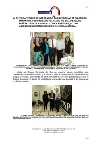41




VI. 31. VISITA TÉCNICA DE INTERCÂMBIO DAS OUVIDORIAS DE POLÍCIA DO
        MARANHÃO A OUVIDORIA DE POLÍCIA DO RIO DE JANEIRO, NO
        PERÍODO DE 04.06 A 07.06.2012, COM A PARTICIPAÇÃO DOS
        ASSESSORES RIBAMAR CARNEIRO E ELIVÂNIA ESTRÊLA.




   LEILA BRANDÃO, CHEFE GABINETE DA OUVIDORIA DE POLÍCIA DO RJ, ELIVÂNIA ESTRÊLA, ASSESSORIA DA
OUVIDORIA SSP-MA, LUÍS SÉRGIO, OUVIDOR DE POLÍCIA DO RJ, RIBAMAR CARNEIRO, ASSESSOR DA OUVIDORIA
               SSP-MA, E LUCIANA NUNES, ASSESSORA DA OUVIDORIA DE POLÍCIA DO RJ

    Visita ao Disque Denúncia do Rio de Janeiro, sendo recebidos pela
Coordenadora, Adriana Nunes, que mostrou toda a instalação e funcionamento do
Disque Denúncia, convidando-os para participarmos de uma palestra/aula sobre o
Disque Denúncia no Curso de Inteligência promovido pela Secretaria de Segurança
do Rio de Janeiro.




           ELIVANIA ESTRÊLA, ASSESSORA DA OUVIDORIA SSP-MA, O PALESTRANTE, CEL PM ROBERTO
SIQUEIRA ISRAEL, DIRETOR DA SUBSECRETARIA DE INTELIGÊNCIA/D3/SSINPE E RIBAMAR CARNEIRO, ASSESSOR
DA OUVIDORIA DA SSP-MA




                        Rua 07 Quadra A, n° 01, São Francisco. CEP 65.076-460 São Luís - MA
                                       Fones (098) 3217-4077 e 3217-4078
                                          e-mail ouvidoria@ssp.ma.gov.br



                                                                                              [41]
 