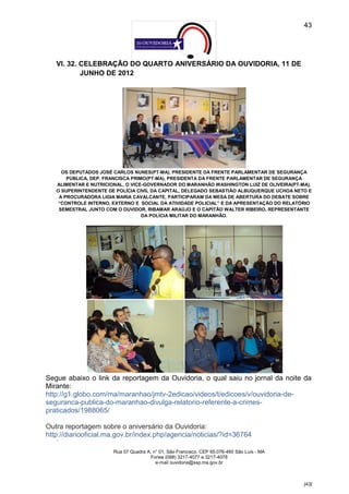 43




   VI. 32. CELEBRAÇÃO DO QUARTO ANIVERSÁRIO DA OUVIDORIA, 11 DE
           JUNHO DE 2012




     OS DEPUTADOS JOSÉ CARLOS NUNES(PT-MA), PRESIDENTE DA FRENTE PARLAMENTAR DE SEGURANÇA
       PÚBLICA, DEP. FRANCISCA PRIMO(PT-MA), PRESIDENTA DA FRENTE PARLAMENTAR DE SEGURANÇA
   ALIMENTAR E NUTRICIONAL, O VICE-GOVERNADOR DO MARANHÃO WASHINGTON LUIZ DE OLIVEIRA(PT-MA),
   O SUPERINTENDENTE DE POLÍCIA CIVIL DA CAPITAL, DELEGADO SEBASTIÃO ALBUQUERQUE UCHOA NETO E
    A PROCURADORA LIGIA MARIA CAVALCANTE, PARTICIPARAM DA MESA DE ABERTURA DO DEBATE SOBRE
   “CONTROLE INTERNO, EXTERNO E SOCIAL DA ATIVIDADE POLICIAL” E DA APRESENTAÇÃO DO RELATÓRIO
    SEMESTRAL JUNTO COM O OUVIDOR, RIBAMAR ARAÚJO E O CAPITÃO WALTER RIBEIRO, REPRESENTANTE
                                   DA POLÍCIA MILITAR DO MARANHÃO.




Segue abaixo o link da reportagem da Ouvidoria, o qual saiu no jornal da noite da
Mirante:
http://g1.globo.com/ma/maranhao/jmtv-2edicao/videos/t/edicoes/v/ouvidoria-de-
seguranca-publica-do-maranhao-divulga-relatorio-referente-a-crimes-
praticados/1988065/

Outra reportagem sobre o aniversário da Ouvidoria:
http://diariooficial.ma.gov.br/index.php/agencia/noticias/?id=36764
   --


                       Rua 07 Quadra A, n° 01, São Francisco. CEP 65.076-460 São Luís - MA
                                      Fones (098) 3217-4077 e 3217-4078
                                         e-mail ouvidoria@ssp.ma.gov.br



                                                                                             [43]
 