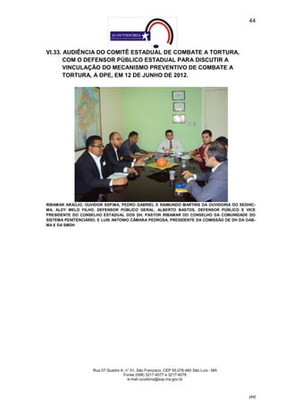 44




VI.33. AUDIÊNCIA DO COMITÊ ESTADUAL DE COMBATE A TORTURA,
       COM O DEFENSOR PÚBLICO ESTADUAL PARA DISCUTIR A
       VINCULAÇÃO DO MECANISMO PREVENTIVO DE COMBATE A
       TORTURA, A DPE, EM 12 DE JUNHO DE 2012.




RIBAMAR ARAÚJO, OUVIDOR SSPMA, PEDRO GABRIEL E RAIMUNDO MARTINS DA OUVIDORIA DO SEDHIC-
MA, ALDY MELO FILHO, DEFENSOR PÚBLICO GERAL, ALBERTO BASTOS, DEFENSOR PÚBLICO E VICE
PRESIDENTE DO CONSELHO ESTADUAL DOS DH, PASTOR RIBAMAR DO CONSELHO DA COMUNIDADE DO
SISTEMA PENITENCIÁRIO, E LUIS ANTONIO CÂMARA PEDROSA, PRESIDENTE DA COMISSÃO DE DH DA OAB-
MA E DA SMDH




                    Rua 07 Quadra A, n° 01, São Francisco. CEP 65.076-460 São Luís - MA
                                   Fones (098) 3217-4077 e 3217-4078
                                      e-mail ouvidoria@ssp.ma.gov.br



                                                                                          [44]
 