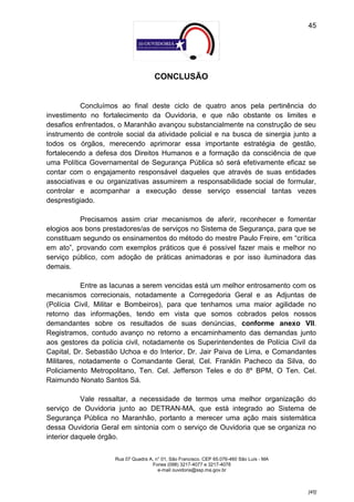 45




                                      CONCLUSÃO


           Concluímos ao final deste ciclo de quatro anos pela pertinência do
investimento no fortalecimento da Ouvidoria, e que não obstante os limites e
desafios enfrentados, o Maranhão avançou substancialmente na construção de seu
instrumento de controle social da atividade policial e na busca de sinergia junto a
todos os órgãos, merecendo aprimorar essa importante estratégia de gestão,
fortalecendo a defesa dos Direitos Humanos e a formação da consciência de que
uma Política Governamental de Segurança Pública só será efetivamente eficaz se
contar com o engajamento responsável daqueles que através de suas entidades
associativas e ou organizativas assumirem a responsabilidade social de formular,
controlar e acompanhar a execução desse serviço essencial tantas vezes
desprestigiado.

          Precisamos assim criar mecanismos de aferir, reconhecer e fomentar
elogios aos bons prestadores/as de serviços no Sistema de Segurança, para que se
constituam segundo os ensinamentos do método do mestre Paulo Freire, em “crítica
em ato”, provando com exemplos práticos que é possível fazer mais e melhor no
serviço público, com adoção de práticas animadoras e por isso iluminadora das
demais.

           Entre as lacunas a serem vencidas está um melhor entrosamento com os
mecanismos correcionais, notadamente a Corregedoria Geral e as Adjuntas de
(Polícia Civil, Militar e Bombeiros), para que tenhamos uma maior agilidade no
retorno das informações, tendo em vista que somos cobrados pelos nossos
demandantes sobre os resultados de suas denúncias, conforme anexo VII.
Registramos, contudo avanço no retorno a encaminhamento das demandas junto
aos gestores da polícia civil, notadamente os Superintendentes de Polícia Civil da
Capital, Dr. Sebastião Uchoa e do Interior, Dr. Jair Paiva de Lima, e Comandantes
Militares, notadamente o Comandante Geral, Cel. Franklin Pacheco da Silva, do
Policiamento Metropolitano, Ten. Cel. Jefferson Teles e do 8º BPM, O Ten. Cel.
Raimundo Nonato Santos Sá.

           Vale ressaltar, a necessidade de termos uma melhor organização do
serviço de Ouvidoria junto ao DETRAN-MA, que está integrado ao Sistema de
Segurança Pública no Maranhão, portanto a merecer uma ação mais sistemática
dessa Ouvidoria Geral em sintonia com o serviço de Ouvidoria que se organiza no
interior daquele órgão.


                     Rua 07 Quadra A, n° 01, São Francisco. CEP 65.076-460 São Luís - MA
                                    Fones (098) 3217-4077 e 3217-4078
                                       e-mail ouvidoria@ssp.ma.gov.br



                                                                                           [45]
 