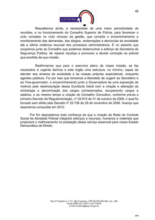 46




           Ressaltamos ainda, a necessidade de uma maior periodicidade de
reuniões, e no funcionamento do Conselho Superior de Polícia, para favorecer o
ciclo completo no ciclo virtuoso da gestão, que compõe o encaminhamento e
monitoramento das demandas, dos elogios, reclamações e denúncias da sociedade
até a última instância recursal dos processos administrativos. É no assento que
ocupamos junto ao Conselho que podemos testemunhar o esforço da Secretaria de
Segurança Pública, de reparar injustiça e promover a devida correição ao policial
que exorbita de sua missão.

           Reafirmamos que para o exercício pleno de nossa missão, se faz
necessário e urgente darmos a este órgão uma estrutura, no mínimo, capaz de
atender aos anseios da sociedade e às nossas próprias expectativas, enquanto
agentes públicos. Foi por isso que tomamos a liberdade de sugerir ao Secretário e
ao Vice-governador, o encaminhamento junto a Governadora de uma exposição de
motivos pela reestruturação dessa Ouvidoria Geral com a criação e alteração da
simbologia e denominação dos cargos comissionados, recuperando cargos e
salários, e ao mesmo tempo a criação do Conselho Consultivo, conforme previa o
primeiro Decreto de Regulamentação, nº 22.615 de 31 de outubro de 2006, o qual foi
tornado sem efeito pelo Decreto nº 22.736 de 29 de novembro de 2006. Avanço que
esperamos conquistar em 2012.

       Por fim depositamos toda confiança de que a criação da Rede de Controle
Social da Atividade Policial integrará esforços e recursos, humanos e materiais que
propiciará o melhoramento na prestação desse serviço essencial para nosso Estado
Democrático de Direito.




                     Rua 07 Quadra A, n° 01, São Francisco. CEP 65.076-460 São Luís - MA
                                    Fones (098) 3217-4077 e 3217-4078
                                       e-mail ouvidoria@ssp.ma.gov.br



                                                                                           [46]
 