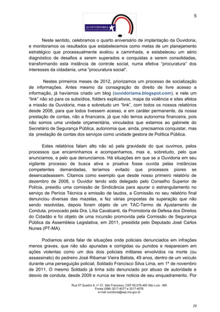 5




       Neste sentido, celebramos o quarto aniversário de implantação da Ouvidoria,
e monitoramos os resultados que estabelecemos como metas de um planejamento
estratégico que processualmente avaliou a caminhada, e estabeleceu um sério
diagnóstico de desafios a serem superados e conquistas a serem consolidadas,
transformando esta instância de controle social, numa efetiva “procuratura” dos
interesses da cidadania, uma “procuratura social”.

        Nestes primeiros meses de 2012, priorizamos um processo de socialização
de informações. Antes mesmo da consagração do direito de livre acesso a
informação, já havíamos criado um blog (ouvidoriama.blogspot.com), e nele um
“link” não só para os subsídios, folders explicativos, mapa da violência e sites afetos
a missão da Ouvidoria, mas e sobretudo um “link”, com todos os nossos relatórios
desde 2008, para que todos tivessem acesso, e em caráter permanente, da nossa
prestação de contas, não a financeira, já que não temos autonomia financeira, pois
não somos uma unidade orçamentária, vinculados que estamos ao gabinete do
Secretário de Segurança Pública, autonomia que, ainda, precisamos conquistar, mas
da prestação de contas dos serviços como unidade gestora de Política Pública.

       Estes relatórios falam alto não só pela gravidade do que ouvimos, pelos
processos que encaminhamos e acompanhamos, mas e, sobretudo, pelo que
anunciamos, e pelo que denunciamos. Há situações em que se a Ouvidoria em seu
vigilante processo de busca ativa e proativa fosse ouvida pelas instâncias
competentes demandadas, teríamos evitado que processos piores se
desencadeassem. Citamos como exemplo que desde nosso primeiro relatório de
dezembro de 2008, o Ouvidor tendo sido delegado pelo Conselho Superior de
Polícia, presidiu uma comissão de Sindicância para apurar o estrangulamento no
serviço de Perícia Técnica e emissão de laudos, a Comissão no seu relatório final
denunciou diversas das mazelas, e fez várias propostas de superação que não
sendo resolvidas, depois foram objeto de um TAC-Termo de Ajustamento de
Conduta, provocado pela Dra. Lítia Cavalcanti, da Promotoria de Defesa dos Direitos
do Cidadão e foi objeto de uma incursão promovida pela Comissão de Segurança
Pública da Assembleia Legislativa, em 2011, presidida pelo Deputado José Carlos
Nunes (PT-MA).

      Podíamos ainda falar de situações onde policiais denunciados em infrações
menos graves, que não são apuradas e corrigidas ou punidos e reaparecem em
ações violentas como um dos dois policiais militares envolvidos na morte (ou
assassinato) do pedreiro José Ribamar Vieira Batista, 49 anos, dentro de um veículo
durante uma perseguição policial, Soldado Francisco Silva Lima, em 1º de novembro
de 2011. O mesmo Soldado já tinha sido denunciado por abuso de autoridade e
desvio de conduta, desde 2009 e nunca se teve noticia de seu enquadramento. Por

                      Rua 07 Quadra A, n° 01, São Francisco. CEP 65.076-460 São Luís - MA
                                     Fones (098) 3217-4077 e 3217-4078
                                        e-mail ouvidoria@ssp.ma.gov.br



                                                                                            [5]
 