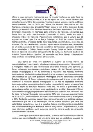 6




último e neste semestre vivenciamos algo na própria vizinhança da sede física da
Ouvidoria, onde desde os dias 30 e 31 de agosto de 2010, fomos instados pela
conselheira comunitária de segurança, Taurina de Jesus Mendes, à uma audiência,
respectivamente, com o Grupo de Defesa dos Direitos Comunitários do São
Francisco, através do seu presidente Wilson Viana, e com a Dra. Maria das Dores
Mendonça Neves-Dorinha, Diretora da unidade de Pronto Atendimento Frei Antonio
Sinimbaldi, Socorrinho II. Alertados pelo problema da violência, solicitamos que
fosse feita um maior patrulhamento comunitário no bairro, tendo em vista o
crescente índice de violência. Posteriormente solicitamos que a viatura que dá
suporte ao “trailer” que fica na Praça Botafogo, ao final do conjunto Basa/São
Francisco/Ilhinha, circulasse dando maior segurança aos moradores, o que não se
sucedeu. Em decorrência disto, também, a partir deste último carnaval, reacendeu-
se um ciclo ascendente de violência no entorno: as três casas vizinhas a Ouvidoria
foram assaltadas, o Colégio Desembargador Sarney Costa em frente a Ouvidoria,
teve um episódio envolvendo esfaqueamento de aluno, e a Farmácia Big Ben, da
Avenida Castelo Branco, próxima, foi assaltada com forte tiroteio, colocando em
risco a vida de funcionários, clientes e transeuntes.

       Esta soma de fatos nos desafiam a superar os baixos índices de
resolutividade de nosso trabalho, afinal como denunciamos em nosso último relatório
e reforçamos neste ano, das 43 denúncias envolvendo Policiais Civis, somente 03
foram instauradas investigações preliminares, porém, não foi informado o resultado
dessas investigações e de 40 denúncias a Ouvidoria não recebeu nenhuma
informação se foi aberto investigação preliminar ou arquivado, representando assim
um percentual de 93% sem quaisquer informações. Das 68 denúncias envolvendo
Policiais Militares, 12 foram instauradas investigações preliminares, porém não foi
informado o resultado dessas investigações e 56 não foi repassada nenhuma
informação sobre os procedimentos tomados, representando assim, um percentual
de 83% sobre as denúncias recebidas este ano. Há ainda a quantidade de 10
denúncias de ações em conjunto entre a polícia civil e a militar, das quais 02 foram
instauradas investigações preliminares sem informação posterior e as 08 demais não
foi dada nenhuma informação, representando 89%, dos processos acompanhados
de 2008 a 2011, como dissemos em nosso último relatório este índice já era superior
a 60%. Tentando confrontar esses índices com outros setores e políticas públicas,
descobrimos que não é só desprestígio com os nossos trabalhos, por parte das
autoridades competentes, mas é a completa falta de monitoramento de resultados
nos mais diferentes órgãos. Podemos verificar isto junto ao Disque Denúncia, e nas
mais diferentes políticas, como pudemos confrontar com a saúde, já estruturada
como sistema há décadas.

      Como órgão autônomo e responsável, fazemos dessa constatação não um
motivo para desmobilização, mas um alerta para que se estabeleça pesquisa de
                     Rua 07 Quadra A, n° 01, São Francisco. CEP 65.076-460 São Luís - MA
                                    Fones (098) 3217-4077 e 3217-4078
                                       e-mail ouvidoria@ssp.ma.gov.br



                                                                                           [6]
 