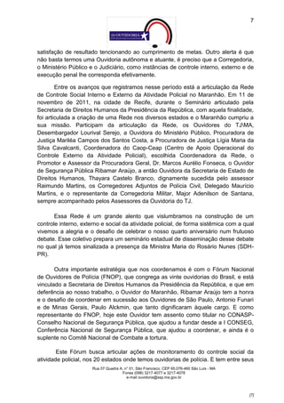 7




satisfação de resultado tencionando ao cumprimento de metas. Outro alerta é que
não basta termos uma Ouvidoria autônoma e atuante, é preciso que a Corregedoria,
o Ministério Público e o Judiciário, como instâncias de controle interno, externo e de
execução penal lhe corresponda efetivamente.

        Entre os avanços que registramos nesse período está a articulação da Rede
de Controle Social Interno e Externo da Atividade Policial no Maranhão. Em 11 de
novembro de 2011, na cidade de Recife, durante o Seminário articulado pela
Secretaria de Direitos Humanos da Presidência da República, com aquela finalidade,
foi articulada a criação de uma Rede nos diversos estados e o Maranhão cumpriu a
sua missão. Participam da articulação da Rede, os Ouvidores do TJMA,
Desembargador Lourival Serejo, a Ouvidora do Ministério Público, Procuradora de
Justiça Mariléa Campos dos Santos Costa, a Procuradora de Justiça Lígia Maria da
Silva Cavalcanti, Coordenadora do Caop-Ceap (Centro de Apoio Operacional do
Controle Externo da Atividade Policial), escolhida Coordenadora da Rede, o
Promotor e Assessor da Procuradora Geral, Dr. Marcos Aurélio Fonseca, o Ouvidor
de Segurança Pública Ribamar Araújo, a então Ouvidora da Secretaria de Estado de
Direitos Humanos, Thayara Castelo Branco, dignamente sucedida pelo assessor
Raimundo Martins, os Corregedores Adjuntos de Polícia Civil, Delegado Maurício
Martins, e o representante da Corregedoria Militar, Major Adenilson de Santana,
sempre acompanhado pelos Assessores da Ouvidoria do TJ.

       Essa Rede é um grande alento que vislumbramos na construção de um
controle interno, externo e social da atividade policial, de forma sistêmica com a qual
vivemos a alegria e o desafio de celebrar o nosso quarto aniversário num frutuoso
debate. Esse coletivo prepara um seminário estadual de disseminação desse debate
no qual já temos sinalizada a presença da Ministra Maria do Rosário Nunes (SDH-
PR).

       Outra importante estratégia que nos coordenamos é com o Fórum Nacional
de Ouvidores de Polícia (FNOP), que congrega as vinte ouvidorias do Brasil, e está
vinculado a Secretaria de Direitos Humanos da Presidência da República, e que em
deferência ao nosso trabalho, o Ouvidor do Maranhão, Ribamar Araújo tem a honra
e o desafio de coordenar em sucessão aos Ouvidores de São Paulo, Antonio Funari
e de Minas Gerais, Paulo Alckmin, que tanto dignificaram àquele cargo. E como
representante do FNOP, hoje este Ouvidor tem assento como titular no CONASP-
Conselho Nacional de Segurança Pública, que ajudou a fundar desde a I CONSEG,
Conferência Nacional de Segurança Pública, que ajudou a coordenar, e ainda é o
suplente no Comitê Nacional de Combate a tortura.

        Este Fórum busca articular ações de monitoramento do controle social da
atividade policial, nos 20 estados onde temos ouvidorias de polícia. E tem entre seus
                      Rua 07 Quadra A, n° 01, São Francisco. CEP 65.076-460 São Luís - MA
                                     Fones (098) 3217-4077 e 3217-4078
                                        e-mail ouvidoria@ssp.ma.gov.br



                                                                                            [7]
 