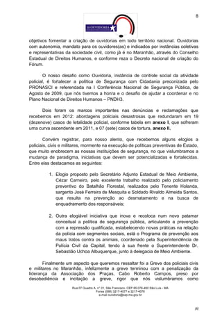 8




objetivos fomentar a criação de ouvidorias em todo território nacional. Ouvidorias
com autonomia, mandato para os ouvidores(as) e indicados por instâncias coletivas
e representativas da sociedade civil, como já é no Maranhão, através do Conselho
Estadual de Direitos Humanos, e conforme reza o Decreto nacional de criação do
Fórum.

        O nosso desafio como Ouvidoria, instância de controle social da atividade
policial, é fortalecer a política de Segurança com Cidadania preconizada pelo
PRONASCI e referendada na I Conferência Nacional de Segurança Pública, de
Agosto de 2009, que nós tivemos a honra e o desafio de ajudar a coordenar e no
Plano Nacional de Direitos Humanos – PNDH3.

      Dois foram os marcos importantes nas denúncias e reclamações que
recebemos em 2012: abordagens policiais desastrosas que redundaram em 19
(dezenove) casos de letalidade policial, conforme tabela em anexo I, que sofreram
uma curva ascendente em 2011, e 07 (sete) casos de tortura, anexo II.

        Convém registrar, para nosso alento, que recebemos alguns elogios a
policiais, civis e militares, mormente na execução de políticas preventivas de Estado,
que muito enobrecem as nossas instituições de segurança, no que vislumbramos a
mudança de paradigma, iniciativas que devem ser potencializadas e fortalecidas.
Entre elas destacamos as seguintes:

          1. Elogio proposto pelo Secretário Adjunto Estadual de Meio Ambiente,
             Cézar Carneiro, pelo excelente trabalho realizado pelo policiamento
             preventivo do Batalhão Florestal, realizados pelo Tenente Holanda,
             sargento José Ferreira de Mesquita e Soldado Rivaldo Almeida Santos,
             que resulta na prevenção ao desmatamento e na busca de
             enquadramento dos responsáveis;

          2. Outra elogiável iniciativa que inova e recoloca num novo patamar
             conceitual a política de segurança pública, articulando a prevenção
             com a repressão qualificada, estabelecendo novas práticas na relação
             da polícia com segmentos sociais, está o Programa de prevenção aos
             maus tratos contra os animais, coordenado pela Superintendência de
             Polícia Civil da Capital, tendo à sua frente o Superintendente Dr.
             Sebastião Uchoa Albuquerque, junto à delegacia de Meio Ambiente.

       Finalmente um aspecto que queremos ressaltar foi a Greve dos policiais civis
e militares no Maranhão, infelizmente a greve terminou com a penalização da
liderança da Associação dos Praças, Cabo Roberto Campos, preso por
desobediência e incitação a greve, rigor que nós vislumbramos como
                     Rua 07 Quadra A, n° 01, São Francisco. CEP 65.076-460 São Luís - MA
                                    Fones (098) 3217-4077 e 3217-4078
                                       e-mail ouvidoria@ssp.ma.gov.br



                                                                                           [8]
 