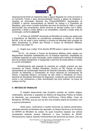 9




desproporcional frente ao tratamento dado a alguns flagrados em crime de tortura e
ou homicídio. Frente a essa discricionariedade tivemos a alegria de fortalecer a
iniciativa da Associação Nacional dos Praças(ANASPRA), representada no
CONASP e aprovar recomendação ao Ministro da Justiça e a Presidenta da
República , para varrer o entulho autoritário dos anos de chumbo de 1969, e o poder
discricionário dos comandantes, dando isonomia ao servidor público civil e militar,
garantindo o direito a ampla defesa e ao contraditório, evitando a prisão antes de
condenação, conforme anexo III:

       “1 - O Pleno do CONASP recomenda ao Ministério da Justiça que adote junto
à Presidência da República as providências necessárias à revisão do Decreto
667/69, a fim de vedar a pena restritiva e privativa de liberdade para punições de
faltas disciplinares no âmbito das Polícias e Corpos de Bombeiros Militares,
alterando o seu artigo 18.

      2 - Sugerir que o artigo 18 do decreto 667/69 passe a vigorar com a seguinte
redação:
       “Art.18 - As polícias e Corpos de Bombeiros Militares serão regidos por
Regulamento Disciplinar estabelecidos em Lei Estadual específica, respeitadas as
condições especiais de cada corporação, sendo vedada pena restritiva de liberdade
para as punições disciplinares, e assegurada o exercício da ampla defesa e o direito
ao uso do contraditório.”

       Simbolicamente esta proposta foi subscrita em votação unanime por dois
Ouvidores de Polícia, Geraldo Wanderley, Ouvidor do Rio Grande do Norte,
representante da Coordenação Nacional da Pastoral Carcerária e Ribamar Araújo,
Ouvidor do Maranhão e Coordenador do Fórum Nacional de Ouvidores/as de
Polícia, e Benedito Mariano, ex-Ouvidor de São Paulo e Presidente do Fórum
Nacional de Secretários Municipais de Segurança, mostrando que estamos sempre
pronto a nos ombrearmos a justa reivindicação dos bons policiais, na busca da
Justiça e da Paz.


II - MÉTODO DE TRABALHO

          O trabalho desenvolvido pela Ouvidoria consiste em acolher elogios,
reclamações, denúncias e sugestões ao Sistema de Segurança Pública do Estado
do Maranhão, que compreende: Policia Civil/Técnica, Polícia Militar, Corpo de
Bombeiros, DETRAN, que por sua vez tem uma iniciativa própria de Ouvidoria, com
a qual nos articulamos.

         Ainda assim, continuamos a receber denúncias do sistema penitenciário,
sobretudo advindas de familiares dos apenados, do Disque Denúncia e da Ouvidoria
do DEPEN do Ministério da Justiça. As quais buscamos repassar aos setores
competentes tentando sempre referenciar a nova Ouvidoria da SEJAP.
Permanecemos, todavia, fazendo monitoramento das denúncias de tortura, uma vez
                     Rua 07 Quadra A, n° 01, São Francisco. CEP 65.076-460 São Luís - MA
                                    Fones (098) 3217-4077 e 3217-4078
                                       e-mail ouvidoria@ssp.ma.gov.br



                                                                                           [9]
 