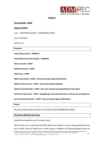 ANEXO III
Ata de Reunião – CHESF
Registro: 03/2012
Local: ESCRITÓRIO DA CHESF – SOBRADINHO / BAHIA
Data: 31/01/2012
Horário: 11h
Presentes:
Luciano Mauro Góes – ADM&TEC
Paula Mellissa de Farias Campina – ADM&TEC
Mércia da Fonte - CHESF
Rodolfo Cavalcanti - CHESF
Fábio Souza - CHESF
Milton Alves Santos –CHESF - Técnico do projeto Lago de Sobradinho
Wadili Tavares de Lima – CHESF - Assessor da Gerência Regional
Ademir Souza Benevides – CHESF - Atua com contratos dos proprietários de Casa Nova
Petrônio de Assis Costa – CHESF - Advogado que está administrando os contratos de arrendamento
José Carlos do Nascimento – CHESF - Atua no Projeto Lagos de Sobradinho
Pautas:
Reunião de Apresentação aos Setores envolvidos da CHESF SOBRADINHO / BAHIA
Discussão e definições das Pautas:
Rodolfo falou da agenda que foi enviada a todos.
Mércia iniciou com o institucional da CHESF, falando de cidadania, e o que é Responsabilidade Social
para a CHESF. Ainda foi falado como a CHESF passou a trabalhar com Responsabilidade Social, em
Av. Sport Clube do Recife, 252 – Madalena - Recife - PE - CEP 50.750-500 (FCAP/UPE) - Fone/FAX: (081) 3445-4469
CNPJ. 35.328.913/0001-16 - Email: admtec@admtec.org.br - www.admtec.org.br

11

 