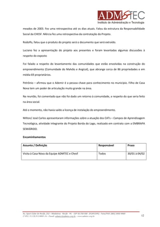 meados de 2003. Fez uma retrospectiva até os dias atuais. Falou da estrutura da Responsabilidade
Social da CHESF. Mércia fez uma retrospectiva da contratação do Projeto.
Rodolfo, falou que o produto do projeto será o documento que será extraído.
Luciano fez a apresentação do projeto aos presentes e foram levantadas algumas discussões à
respeito do exposto
Foi falado a respeito do levantamento das comunidades que estão envolvidas na construção do
empreendimento (Comunidade do Malvão e Angical), que abrange cerca de 86 propriedades e em
média 69 proprietários.
Petrônio – afirmou que o Ademir é a pessoa chave para conhecimento no município. Filho de Casa
Nova tem um poder de articulação muito grande na área.
Na reunião, foi comentado que não foi dado um retorno à comunidade, a respeito do que seria feito
na área social.
Até o momento, não havia saído a licença de instalação do empreendimento.
Milton/ José Carlos apresentaram informações sobre a atuação dos CATs – Campos de Aprendizagem
Tecnológica, atividade integrante do Projeto Borda do Lago, realizado em contrato com a EMBRAPA
SEMIÁRIDO.
Encaminhamentos
Assunto / Definição

Responsável

Prazo

Visita à Casa Nova da Equipe ADMTEC e Chesf

Todos

30/01 à 04/02

Av. Sport Clube do Recife, 252 – Madalena - Recife - PE - CEP 50.750-500 (FCAP/UPE) - Fone/FAX: (081) 3445-4469
CNPJ. 35.328.913/0001-16 - Email: admtec@admtec.org.br - www.admtec.org.br

12

 
